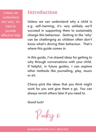 Unless we can understand why a child is
e.g. self-harming, it's very unlikely we'll
succeed in supporting them to sustainably
change this behaviour. Getting to the 'why'
can be challenging as children often don't
know what's driving their behaviour. That's
where this guide comes in.
In this guide, I've shared ideas for getting to
why through conversations with your child.
If helpful, in future guides, I can explore
other methods like journalling, play, music
or art.
Cherry-pick the ideas that you think might
work for you and give them a go. You can
always revisit others later if you need to.
Good luck!
Introduction
Unless we
understand
the 'why', it's
hard to
provide
effective help
pookyknightsmith.com | @pookyh
Pooky x
 