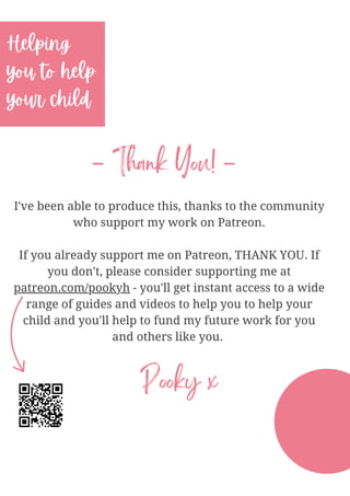 I've been able to produce this, thanks to the community
who support my work on Patreon.
If you already support me on Patreon, THANK YOU. If
you don't, please consider supporting me at
patreon.com/pookyh - you'll get instant access to a wide
range of guides and videos to help you to help your
child and you'll help to fund my future work for you
and others like you.
Helping
you to help
your child
- Thank You! -
Pooky x
 