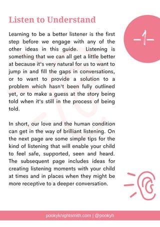 Learning to be a better listener is the first
step before we engage with any of the
other ideas in this guide. Listening is
something that we can all get a little better
at because it's very natural for us to want to
jump in and fill the gaps in conversations,
or to want to provide a solution to a
problem which hasn't been fully outlined
yet, or to make a guess at the story being
told when it's still in the process of being
told.
In short, our love and the human condition
can get in the way of brilliant listening. On
the next page are some simple tips for the
kind of listening that will enable your child
to feel safe, supported, seen and heard.
The subsequent page includes ideas for
creating listening moments with your child
at times and in places when they might be
more receptive to a deeper conversation.
pookyknightsmith.com | @pookyh
Listen to Understand
-1-
 