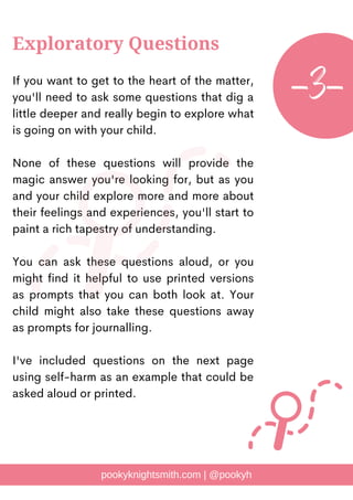 If you want to get to the heart of the matter,
you'll need to ask some questions that dig a
little deeper and really begin to explore what
is going on with your child.
None of these questions will provide the
magic answer you're looking for, but as you
and your child explore more and more about
their feelings and experiences, you'll start to
paint a rich tapestry of understanding.
You can ask these questions aloud, or you
might find it helpful to use printed versions
as prompts that you can both look at. Your
child might also take these questions away
as prompts for journalling.
I've included questions on the next page
using self-harm as an example that could be
asked aloud or printed.
pookyknightsmith.com | @pookyh
Exploratory Questions
-3-
 