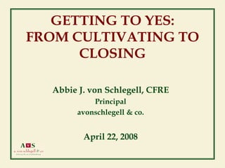 GETTING TO YES:
FROM CULTIVATING TO
      CLOSING

  Abbie J. von Schlegell, CFRE
            Principal
        avonschlegell & co.


         April 22, 2008
 