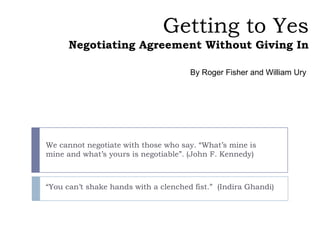 Getting to Yes
      Negotiating Agreement Without Giving In

                                      By Roger Fisher and William Ury




We cannot negotiate with those who say. “What’s mine is
mine and what’s yours is negotiable”. (John F. Kennedy)



“You can’t shake hands with a clenched fist.” (Indira Ghandi)
 