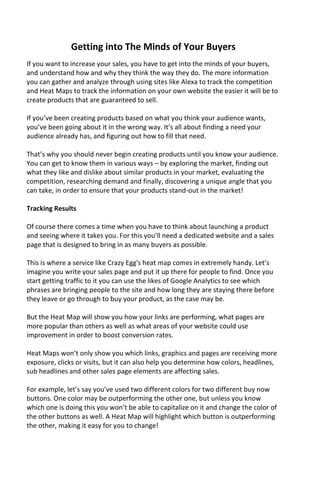Getting into The Minds of Your Buyers
If you want to increase your sales, you have to get into the minds of your buyers,
and understand how and why they think the way they do. The more information
you can gather and analyze through using sites like Alexa to track the competition
and Heat Maps to track the information on your own website the easier it will be to
create products that are guaranteed to sell.
If you’ve been creating products based on what you think your audience wants,
you’ve been going about it in the wrong way. It’s all about finding a need your
audience already has, and figuring out how to fill that need.
That’s why you should never begin creating products until you know your audience.
You can get to know them in various ways – by exploring the market, finding out
what they like and dislike about similar products in your market, evaluating the
competition, researching demand and finally, discovering a unique angle that you
can take, in order to ensure that your products stand-out in the market!
Tracking Results
Of course there comes a time when you have to think about launching a product
and seeing where it takes you. For this you’ll need a dedicated website and a sales
page that is designed to bring in as many buyers as possible.
This is where a service like Crazy Egg's heat map comes in extremely handy. Let’s
imagine you write your sales page and put it up there for people to find. Once you
start getting traffic to it you can use the likes of Google Analytics to see which
phrases are bringing people to the site and how long they are staying there before
they leave or go through to buy your product, as the case may be.
But the Heat Map will show you how your links are performing, what pages are
more popular than others as well as what areas of your website could use
improvement in order to boost conversion rates.
Heat Maps won’t only show you which links, graphics and pages are receiving more
exposure, clicks or visits, but it can also help you determine how colors, headlines,
sub headlines and other sales page elements are affecting sales.
For example, let’s say you’ve used two different colors for two different buy now
buttons. One color may be outperforming the other one, but unless you know
which one is doing this you won’t be able to capitalize on it and change the color of
the other buttons as well. A Heat Map will highlight which button is outperforming
the other, making it easy for you to change!
 