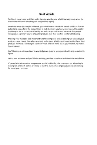 Final Words
Nothing is more important than understanding your buyers, what they want most, what they
are interested in and what they will buy (and buy again).
When you know your target audience, you know how to create and deliver products that will
outsell and outperform the competition. In fact, the more you know your buyer, the greater
position you are in to become a leading authority in your niche and someone that people
recognize as a primary source of quality products that they can feel comfortable buying.
Knowing your market is also important when building your brand. Nothing will speak to your
audience more clearly than when you truly understand what is most important to them. Your
products will have a solid angle, a distinct voice, and will stand out in your market, no matter
how crowded.
You’ll become a primary player in your industry a force to be reckoned with, and an authority
figure.
Get to your audience and you’ll build a strong, polished brand that will stand the test of time.
It’s a real win-win situation you get what you’re looking for, the customers get what they’re
looking for, and both parties are likely to want to maintain an ongoing business relationship
for many years to come.
 