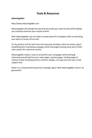 Tools & Resources
AdvantageBot:
http://www.AdvantageBot.com
AdvantageBot will change the way that you build your sales funnels while helping
you instantly maximize your income online!
With AdvantageBot, you are able to create powerful campaigns while accelerating
your path to success all at once!
It's the perfect tool for both new and seasoned marketers who are serious about
simplifying their marketing campaigns while thoroughly testing every part of their
sales system for maximum results!
AdvantageBot makes it easy to streamline your campaigns while testing &
improving everything from your sales pages, squeeze pages, landing pages to
creative media including banners, buttons, designs, ad copy and even your email
subject lines.
Never run a weak performing email campaign again! With AdvantageBot, there's no
guesswork!
 