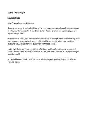 Get The Advantage!
Squeeze Ninja:
http://www.SqueezeNinja.com
If you want to set your list building efforts on automation while exploding your opt-
in rate, you'll want to check out the ultimate "point & click" list building system at
SqueezeNinja.com
With Squeeze Ninja, you can create unlimited list building funnels while setting your
entire system on autopilot! Squeeze Ninja will even create all of your backend
pages for you, including your giveaway/download pages!
Not only is Squeeze Ninja incredibly affordable but it's also very easy to use and
since it's web based software, you can access your sales funnels from anywhere you
have Internet!
No Monthly Fees Works with 99.9% of all Hosting Companies Simple Install with
Tutorial Videos
 