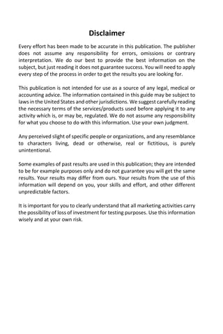 Disclaimer
Every effort has been made to be accurate in this publication. The publisher
does not assume any responsibility for errors, omissions or contrary
interpretation. We do our best to provide the best information on the
subject, but just reading it does not guarantee success. You will need to apply
every step of the process in order to get the results you are looking for.
This publication is not intended for use as a source of any legal, medical or
accounting advice. The information contained in this guide may be subject to
laws in the United States and other jurisdictions. We suggest carefully reading
the necessary terms of the services/products used before applying it to any
activity which is, or may be, regulated. We do not assume any responsibility
for what you choose to do with this information. Use your own judgment.
Any perceived slight of specific people or organizations, and any resemblance
to characters living, dead or otherwise, real or fictitious, is purely
unintentional.
Some examples of past results are used in this publication; they are intended
to be for example purposes only and do not guarantee you will get the same
results. Your results may differ from ours. Your results from the use of this
information will depend on you, your skills and effort, and other different
unpredictable factors.
It is important for you to clearly understand that all marketing activities carry
the possibility of loss of investment for testing purposes. Use this information
wisely and at your own risk.
 