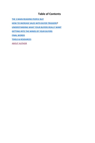 Table of Contents
THE 3 MAIN REASONS PEOPLE BUY
HOW TO INCREASE SALES WITH BUYER TRIGGERS?
UNDERSTANDING WHAT YOUR BUYERS REALLY WANT
GETTING INTO THE MINDS OF YOUR BUYERS
FINAL WORDS
TOOLS & RESOURCES
ABOUT AUTHOR
 