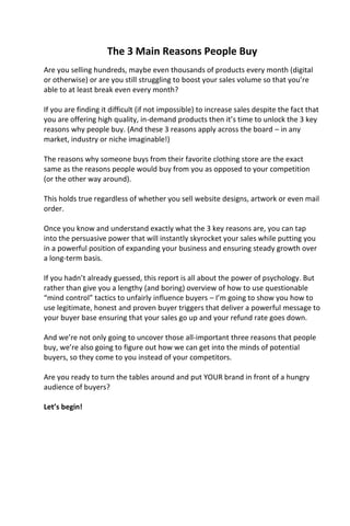 The 3 Main Reasons People Buy
Are you selling hundreds, maybe even thousands of products every month (digital
or otherwise) or are you still struggling to boost your sales volume so that you’re
able to at least break even every month?
If you are finding it difficult (if not impossible) to increase sales despite the fact that
you are offering high quality, in-demand products then it’s time to unlock the 3 key
reasons why people buy. (And these 3 reasons apply across the board – in any
market, industry or niche imaginable!)
The reasons why someone buys from their favorite clothing store are the exact
same as the reasons people would buy from you as opposed to your competition
(or the other way around).
This holds true regardless of whether you sell website designs, artwork or even mail
order.
Once you know and understand exactly what the 3 key reasons are, you can tap
into the persuasive power that will instantly skyrocket your sales while putting you
in a powerful position of expanding your business and ensuring steady growth over
a long-term basis.
If you hadn’t already guessed, this report is all about the power of psychology. But
rather than give you a lengthy (and boring) overview of how to use questionable
“mind control” tactics to unfairly influence buyers – I’m going to show you how to
use legitimate, honest and proven buyer triggers that deliver a powerful message to
your buyer base ensuring that your sales go up and your refund rate goes down.
And we’re not only going to uncover those all-important three reasons that people
buy, we’re also going to figure out how we can get into the minds of potential
buyers, so they come to you instead of your competitors.
Are you ready to turn the tables around and put YOUR brand in front of a hungry
audience of buyers?
Let’s begin!
 