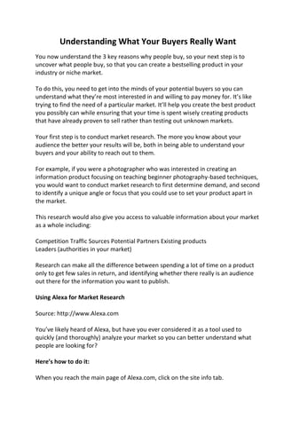 Understanding What Your Buyers Really Want
You now understand the 3 key reasons why people buy, so your next step is to
uncover what people buy, so that you can create a bestselling product in your
industry or niche market.
To do this, you need to get into the minds of your potential buyers so you can
understand what they’re most interested in and willing to pay money for. It’s like
trying to find the need of a particular market. It’ll help you create the best product
you possibly can while ensuring that your time is spent wisely creating products
that have already proven to sell rather than testing out unknown markets.
Your first step is to conduct market research. The more you know about your
audience the better your results will be, both in being able to understand your
buyers and your ability to reach out to them.
For example, if you were a photographer who was interested in creating an
information product focusing on teaching beginner photography-based techniques,
you would want to conduct market research to first determine demand, and second
to identify a unique angle or focus that you could use to set your product apart in
the market.
This research would also give you access to valuable information about your market
as a whole including:
Competition Traffic Sources Potential Partners Existing products
Leaders (authorities in your market)
Research can make all the difference between spending a lot of time on a product
only to get few sales in return, and identifying whether there really is an audience
out there for the information you want to publish.
Using Alexa for Market Research
Source: http://www.Alexa.com
You’ve likely heard of Alexa, but have you ever considered it as a tool used to
quickly (and thoroughly) analyze your market so you can better understand what
people are looking for?
Here’s how to do it:
When you reach the main page of Alexa.com, click on the site info tab.
 