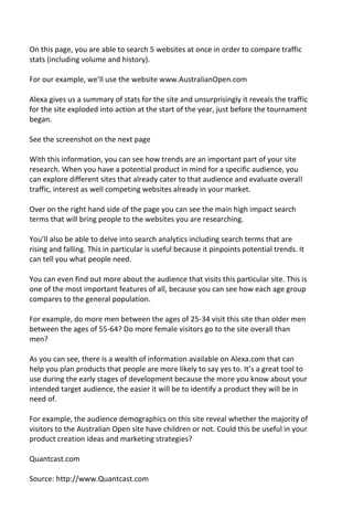 On this page, you are able to search 5 websites at once in order to compare traffic
stats (including volume and history).
For our example, we’ll use the website www.AustralianOpen.com
Alexa gives us a summary of stats for the site and unsurprisingly it reveals the traffic
for the site exploded into action at the start of the year, just before the tournament
began.
See the screenshot on the next page
With this information, you can see how trends are an important part of your site
research. When you have a potential product in mind for a specific audience, you
can explore different sites that already cater to that audience and evaluate overall
traffic, interest as well competing websites already in your market.
Over on the right hand side of the page you can see the main high impact search
terms that will bring people to the websites you are researching.
You’ll also be able to delve into search analytics including search terms that are
rising and falling. This in particular is useful because it pinpoints potential trends. It
can tell you what people need.
You can even find out more about the audience that visits this particular site. This is
one of the most important features of all, because you can see how each age group
compares to the general population.
For example, do more men between the ages of 25-34 visit this site than older men
between the ages of 55-64? Do more female visitors go to the site overall than
men?
As you can see, there is a wealth of information available on Alexa.com that can
help you plan products that people are more likely to say yes to. It’s a great tool to
use during the early stages of development because the more you know about your
intended target audience, the easier it will be to identify a product they will be in
need of.
For example, the audience demographics on this site reveal whether the majority of
visitors to the Australian Open site have children or not. Could this be useful in your
product creation ideas and marketing strategies?
Quantcast.com
Source: http://www.Quantcast.com
 