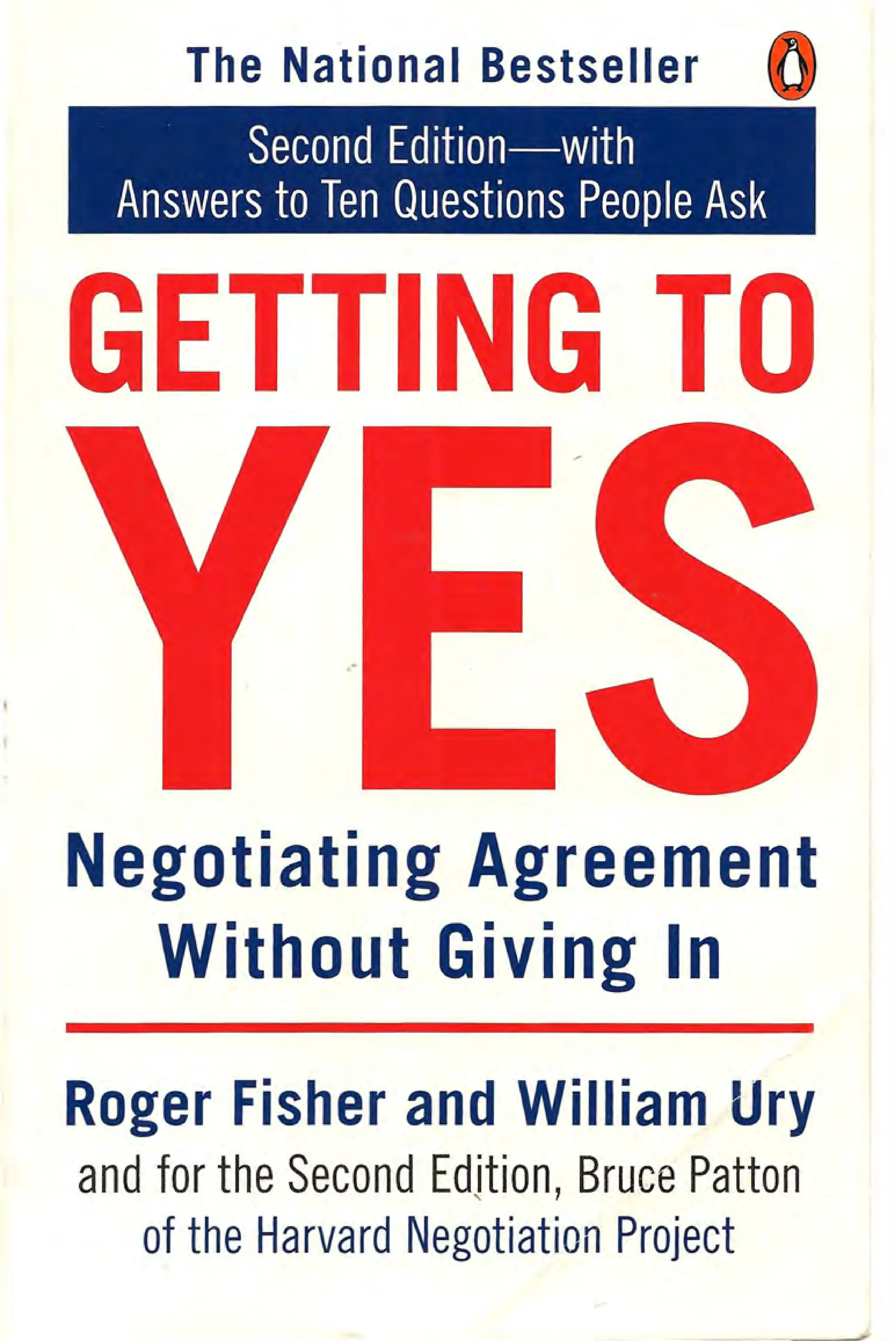 The National Bestseller
Second Edition-with
Answers to Ten Questions People Ask
GETTING TO
,.
Negotiating Agreement
Without Giving In
Roger Fisher and William Ury
and for the Second Edition, Bruce Patton
of the Harvard Negotiation Project
 