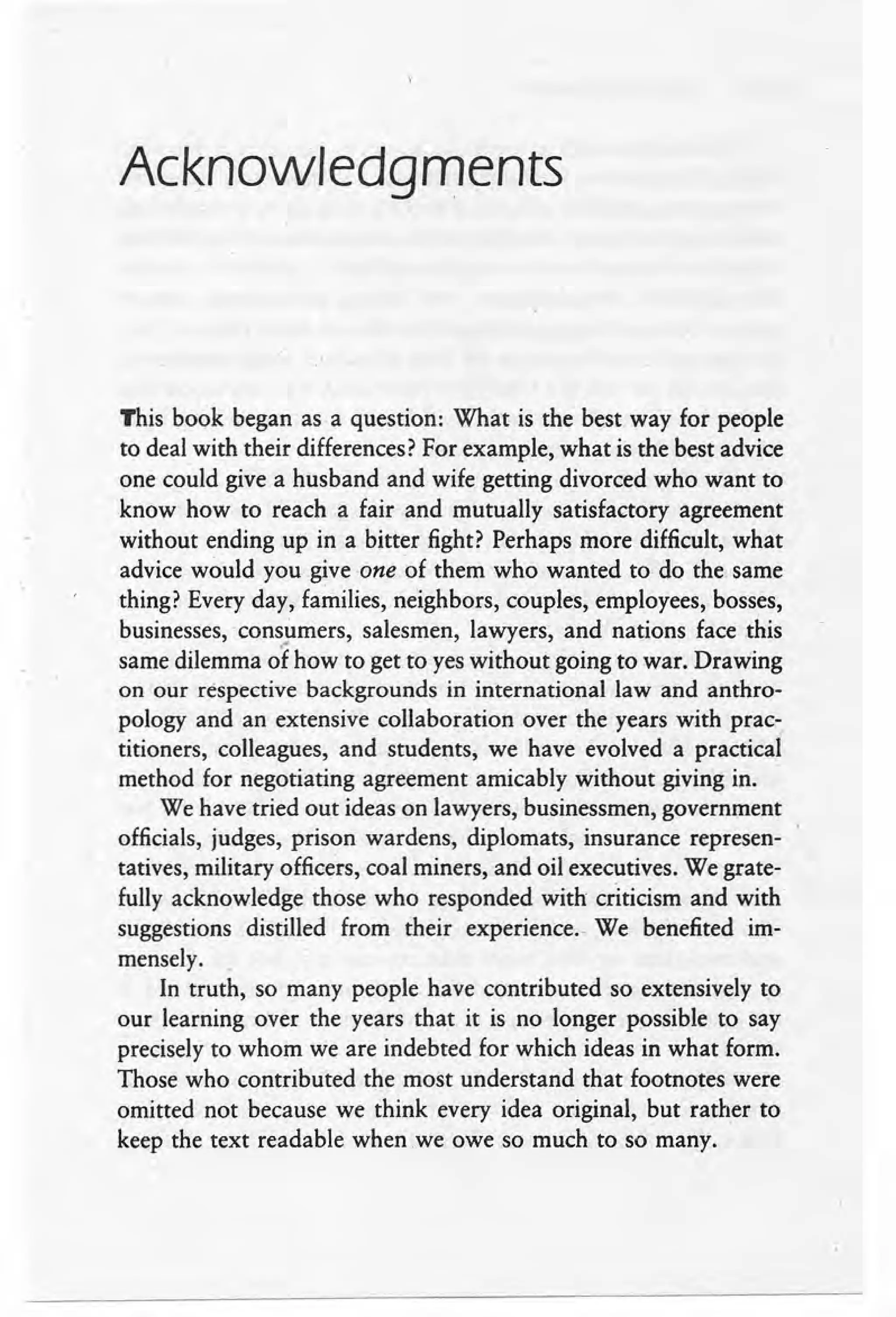 Acknowledgments
This book began as a question: What is the best way for people
to deal with their differences? For example, what is the best advice
one could give a husband and wife getting divorced who want to
know how to reach a fair and mutually satisfactory agreement
without ending up in a bitter fight? Perhaps more difficult, what
advice would you give one of them who wanted to do the same
thing? Every day, families, neighbors, couples, employees, bosses, .
businesses, .consumers, salesmen, lawyers, and nations face this
..
same dilemma of how to get to yes without going to war. Drawing
on our respective backgrounds in international law and anthro-
pology and an extensive collaboration over the years with prac-
titioners, colleagues, and students, we have evolved a practical
method for negotiating agreement amicably without giving in..
We have tried out ideas on lawyers, businessmen, government
officials, judges, prison wardens, diplomats, insurance represen-
tatives, military officers, coal miners, and oil executives. We grate-
fully acknowledge those who responded with criticism and with
suggestions distilled from their experience.. We benefited im-
mensely.
In truth, so many people have contributed so extensively to
our learning over the years that it is no longer possible to say
precisely to whom we are indebted for which ideas in what form.
Those who contributed the most understand that footnotes were
omitted not because we think every idea original, but rather to
keep the text readable when.we owe so much to so many.
 