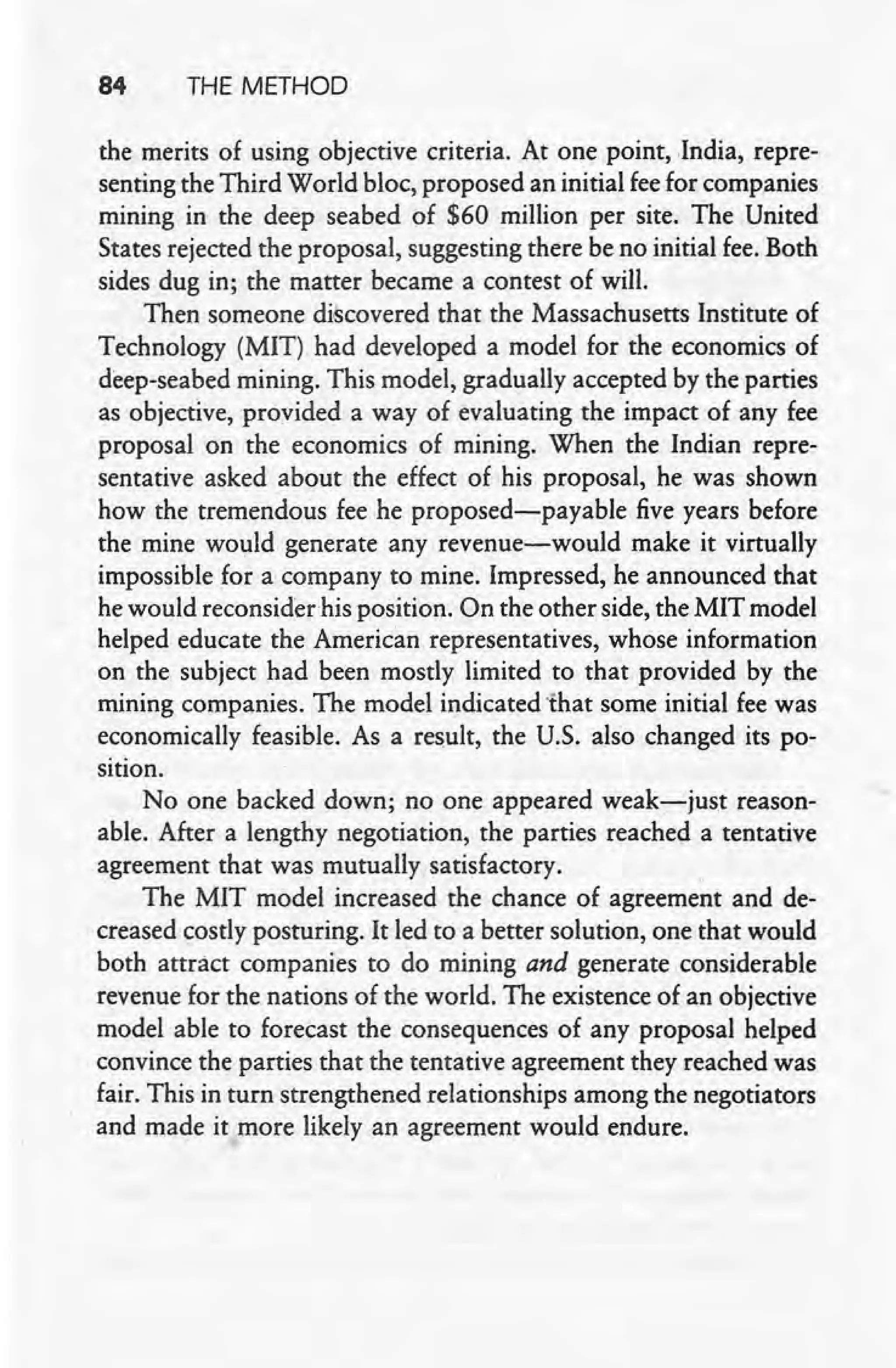 84 THE METHOD
the merits of using objective criteria. At one point, India, repre-
senting the Third World bloc, proposed an initial fee for comp.anies
mining in the deep seabed of $60 million per site. The United
States rejected the proposal, suggesting there be no initial fee. Both
sides dug in; the matter became a contest of will.
Then someone discovered that the Massachusetts Institute of
Technology (MIT) had developed a model for the economics of
deep-seabed mining. This model, gradually accepted by the parties
as objective, provided a way of evaluating the impact of any fee
proposal on the economics of mining. When the Indian repre-
sentative asked about the effect of his proposal, he was shown
how the tremendous fee he proposed-payable five years before
the mine would generate any revenue-would make it virtually
impossible for a company to mine. Impressed, he announced that
. he would reconsider his position. On the other side, the'MIT model
helped educate the American representatives, whose information
on the subject had been mostly limited to that provided by the
mining companies. The model indicated 'that some initial fee was
economically feasible. As a result, the U.S. also changed its po-
sition.
No one backed down; no one appeared weak-just reason-
able. After a lengthy negotiation, the parties reached a tentative
agreement that was mutually satisfactory. ,
The MIT model increased the chance of agreement and de-
creased costly posturing. It led to a better solution, one that would
both attract companies to do mining and generate considerable
revenue for the nations of the world. The existence of an objective
model able to forecast the consequences of any proposal helped
convince the parties that the tentative agreement they reached was
fair. This in turn strengthened relationships among the negotiators
and made it more likely an agreement would endure.
 