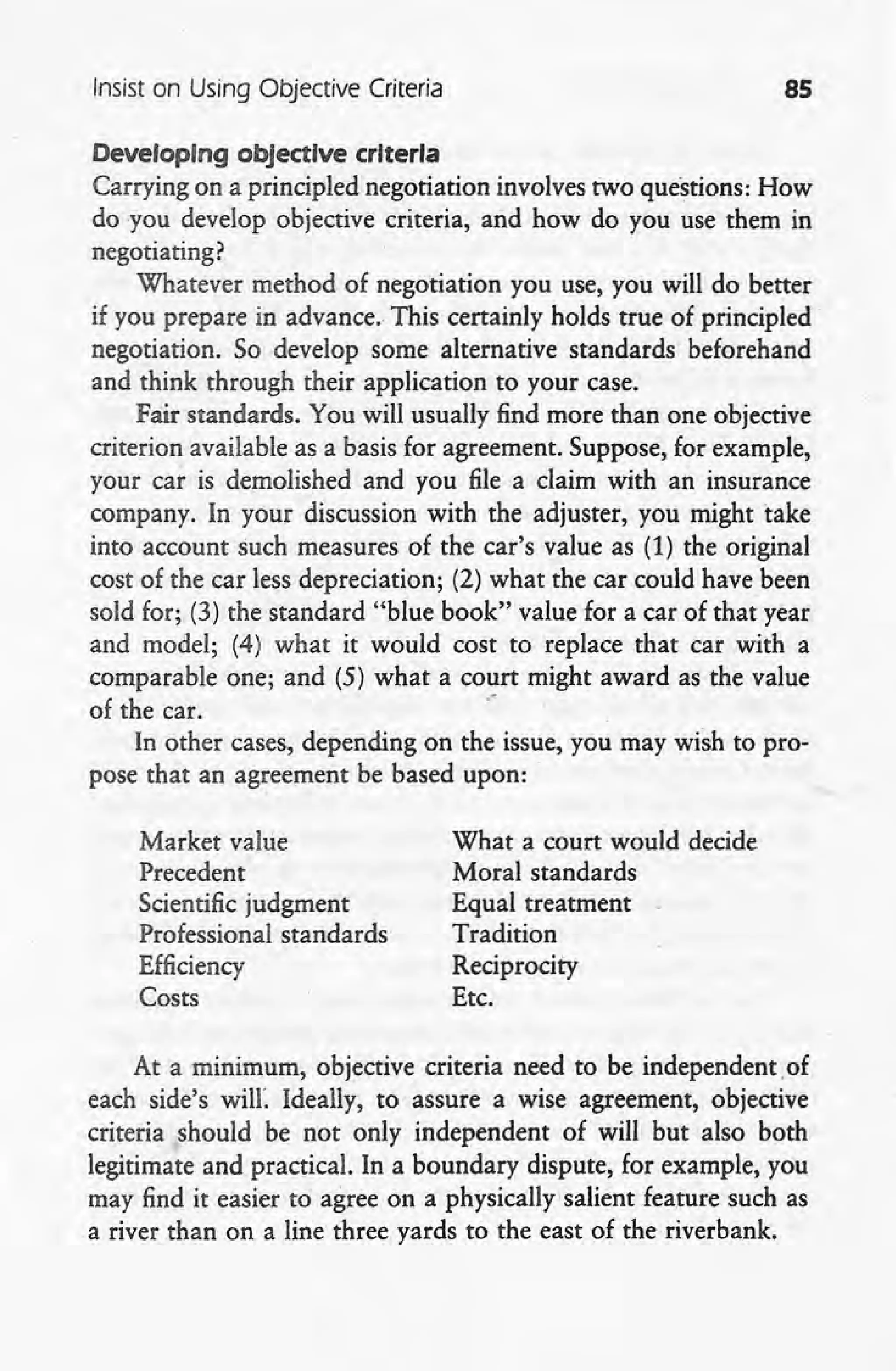 Insist on Using Objective Criteria 85
Developing objective criteria
Carrying on a principled negotiation involves two questions: How
do you develop objective criteria, and how do you use them in
negotiating?
Whatever method of negotiation you use, you will do better
if you prepare in advance. This certainly holds true of principled
negotiation. So develop some alternative standards beforehand
and think through their application to your case.
Fair standards. You will usually find more than one objective
criterion available as a basis for agreement. Suppose, for example,
your car is demolished and you file a claim with an insurance
company. In your discussion with the adjuster, you might take
into account such measures of the car's value as (1) the original
cost of the car less depreciation; (2) what the car could have been
sold for; (3) the standard "blue book" value for a car of that year
and model; (4) what it would cost to replace that car with a
comparable one; and (5) what a court might award as the value
of the car. .'
In other cases, depending on the issue, you may wish to pro-
pose that an agreement be based upon:
Market value
Precedent
Scientific judgment
Professional standards
Efficiency
Costs
What a court would decide
Moral standards
Equal treatment
Tradition
Reciprocity
Etc.
At a minimum, objective criteria need to be independent. of
each side's will'. Ideally, to assure a wise agreement, objective
criteria should be not only independent of will but also both
legitimate and practical. In a boundary dispute, for example, you
may find it easier to agree on a physically salient feature such as
a river than on a line three yards to the east of the riverbank.
 
