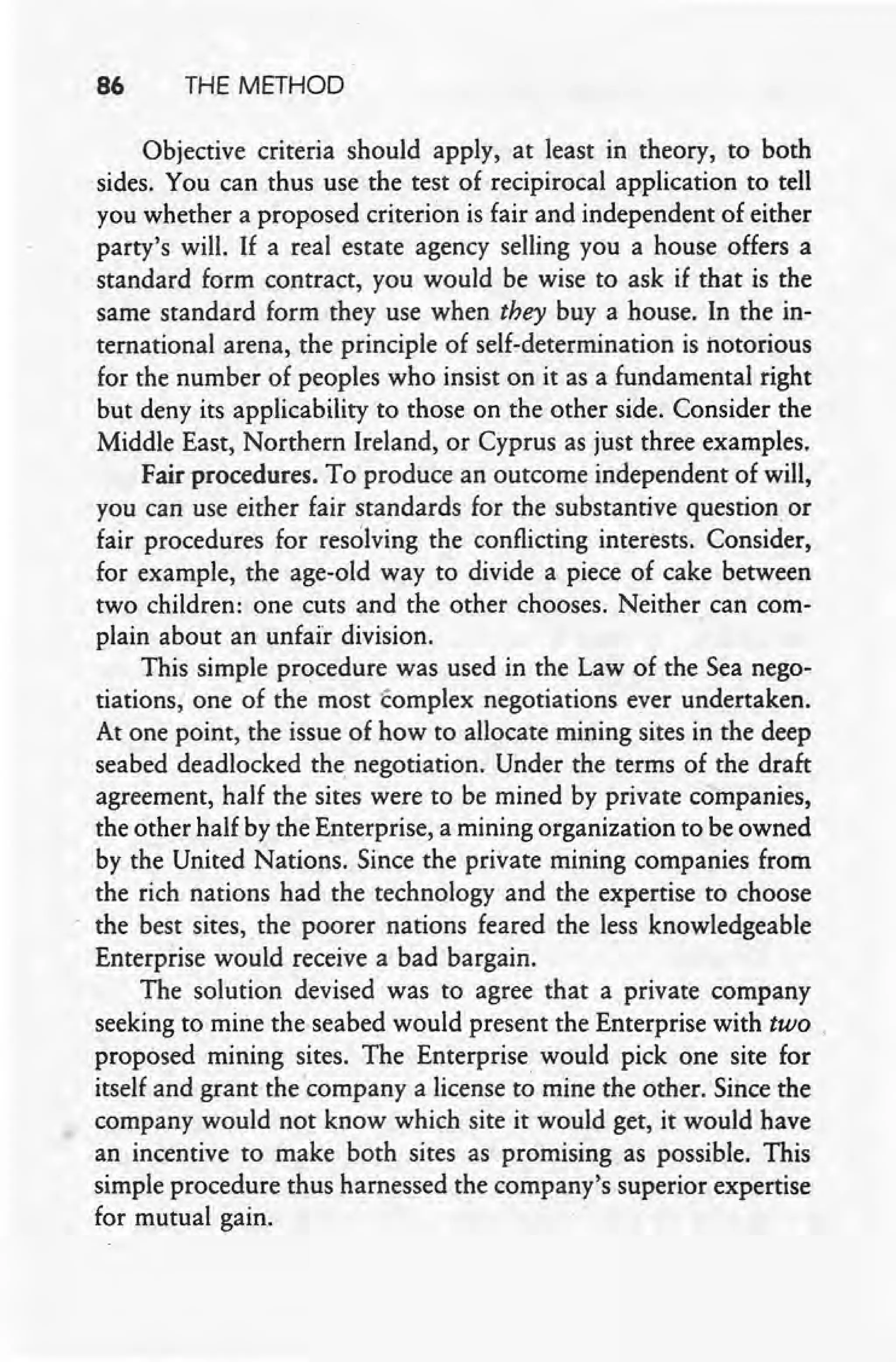 86 THE METHOD
Objective criteria should apply, at least in theory, to both
sides. You can thus use the test of recipirocal application to tell
you whether a proposed criterion is fair and independent of either
party's will. If a real estate agency selling you a house offers a
standard form contract, you would be wise to ask if that is the
same standard form they use when they buy a house. In the in-
ternational arena, the principle of self-determination is notorious
for the number of peoples who insist on it as a fundamental right
but deny its applicability to those on the other side. Consider the
Middle East, Northern Ireland, or Cyprus as just three examples.
Fair procedures. To produce an outcome independent of will,
you can use either fair standards for the substantive question or
fair procedures for resolving the conflicting interests. Consider,
for example, the age-old way to divide a piece of cake between
two children: one cuts and the other chooses. Neither can com-
plain about an unfair division.
This simple procedure was used in the Law of the Sea nego-
tiations; one of the most tomplex negotiations ever undertaken.
At one point, the issue of how to allocate mining sites in the deep
seabed deadlocked the negotiation. Under the terms of the draft
agreement, half the sites were to be mined by private companies,
the other half by the Enterprise, a mining organization to be owned
by the United Nations. Since the private mining companies from
the rich nations had the technology and the expertise to choose
the best sites, the poorer nations feared the less knowledgeable
Enterprise would receive a bad bargain.
The solution devised was to agree that a private company
seeking to mine the seabed would present the Enterprise with two .
proposed mining sites. The Enterprise would pick one site for
itself and grant thecompany a license to mine the other. Since the
company would not know which site it would get, it would have
an incentive to make both sites as promising as possible. This
simple procedure thus harnessed the company's superior expertise
for mutual gain.
 