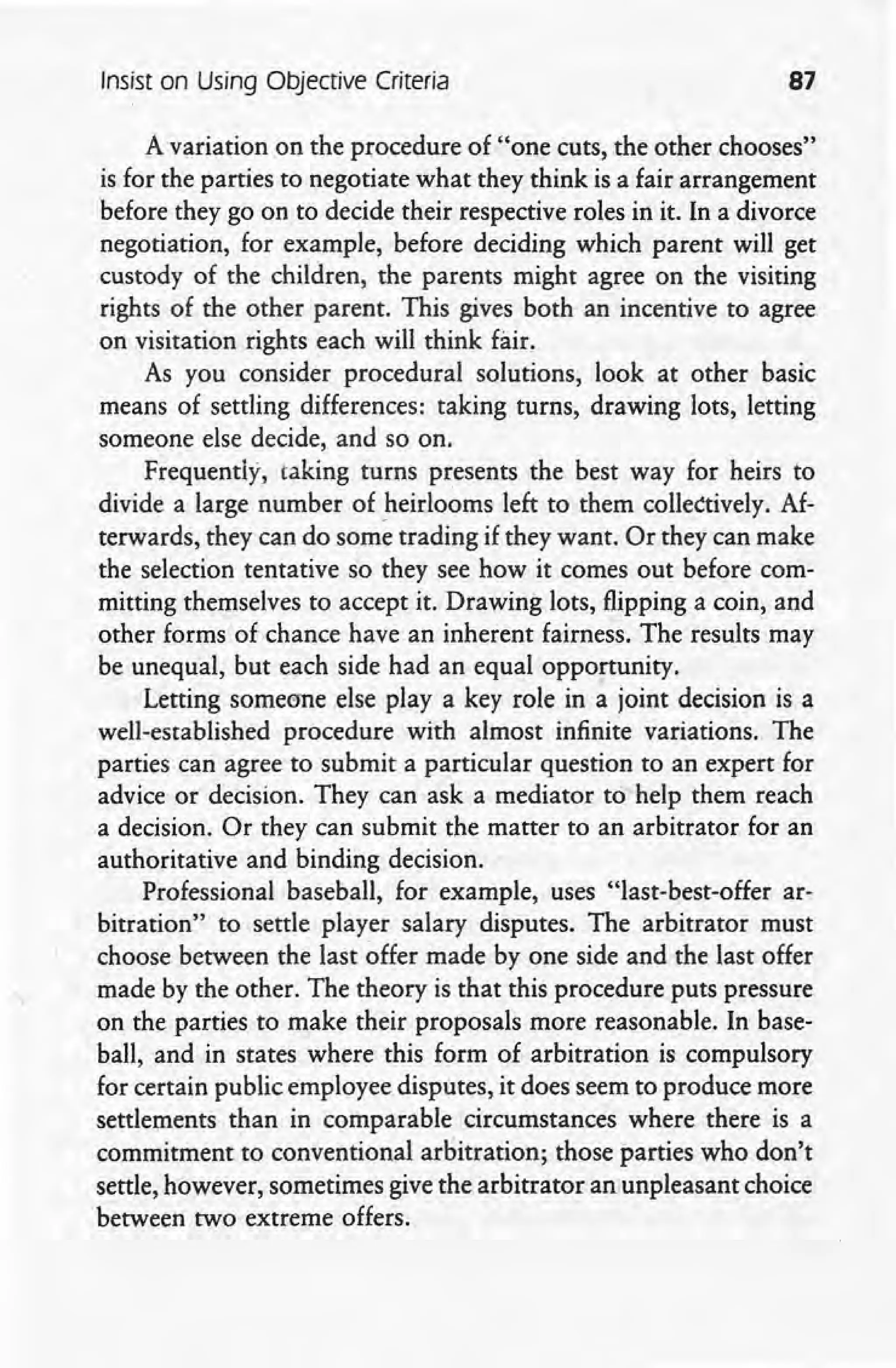 Insist on Using Objective Criteria 87
A variation on the procedure of "one cuts, the other chooses"
is for the parties to negotiate what they think is a fair arrangement
before they go on to decide their respective roles in it. In a divorce
negotiation, for example, before deciding which parent will get
custody of the children, the parents might agree on the visiting
rights of the other parent. This gives both an incentive to agree
on visitation rights each will think fair.
As you consider procedural solutions, look at other basic
means of settling differences: taking turns, drawing lots, letting
someone elsedecide, and so on.
Frequently, taking turns presents the best way for heirs to
divide a large number of heirlooms left to them collectively. Af-
terwards, they can do some trading if they want. Or they can make
the selection tentative so they see how it comes out before com-
mitting themselves to accept it. Drawing lots, flipping a coin, and
other forms of chance have an inherent fairness. The results may
be unequal, but each side had an equal opportunity.
Letting someone else play a key role in a joint decision is a
well-established procedure with almost infinite variations. The
parties' can agree to submit a particular question to an expert for
advice or decision. They can ask a mediator to help them reach
a decision. Or they can submit the matter to an arbitrator for an
authoritative and binding decision.' ,
Professional baseball, for example, uses "last-best-offer ar-
bitration" to settle player salary disputes. The arbitrator must
choose between the last offer made by one side and the last offer
made by the other. The theory is that this procedure puts pressure
on the parties to make their proposals more reasonable. In base-
ball, and in states where this form of arbitration is compulsory
for certain public employee disputes, it does seem to produce more
settlements than in comparable circumstances where there is a
commitment to conventional arbitration; those parties who don't
settle, however, sometimes give the arbitrator an unpleasant choice
between two extreme offers.
 