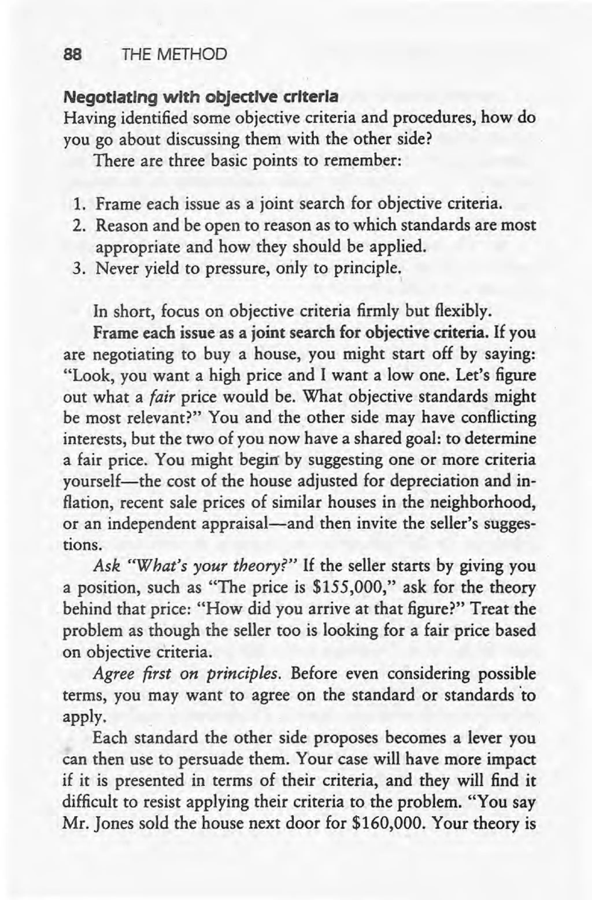88 THE METHOD
Negotiating with objective criteria
Having identified some objective criteria and procedures, how do
you go about discussing them with the other side?
There are three basic points to remember:
1. Frame each issue as a joint search for objective criteria.
2. Reason and be open to reason as to which standards are most
appropriate and how they should be applied.
3. Never yield to pressure, only to principle. I
In short, focus on objective criteria firmly but flexibly.
Frame each issue as a joint search for objective criteria. If you
are negotiating to buy a house, you might start off by saying:
"Look, you want a high price and I want a low one. Let's figure
out what a fair price would be. What objective standards might
be most relevant?" You and the other side may have conflicting
interests, but the two of you now have a shared goal: to determine
a fair price. You might begirr by suggesting one or more criteria
yourself-the cost of the house adjusted for depreciation and in-
flation, recent sale prices of similar houses in the neighborhood,
or an independent appraisal-and then invite the seller's sugges-
tions.
Ask "What's your theory?" If the seller starts by giving you
a position, such as "The price is $155,000," ask for the theory
behind that price: "How did you arrive at that figure?" Treat the
problem as though the seller too is looking for a fair price based
on objective criteria,
Agree first on principles. Before even considering possible
terms, you may want to agree on the standard or standards 'to
apply. . .
Each standard the other side proposes becomes a lever you
can then use to persuade them. Your case will have more impact
if it is presented in terms of their criteria, and they will find it
difficult to resist applying their criteria to the problem. "You say
Mr. Jones sold the house next door for $160,000. Your theory is
 