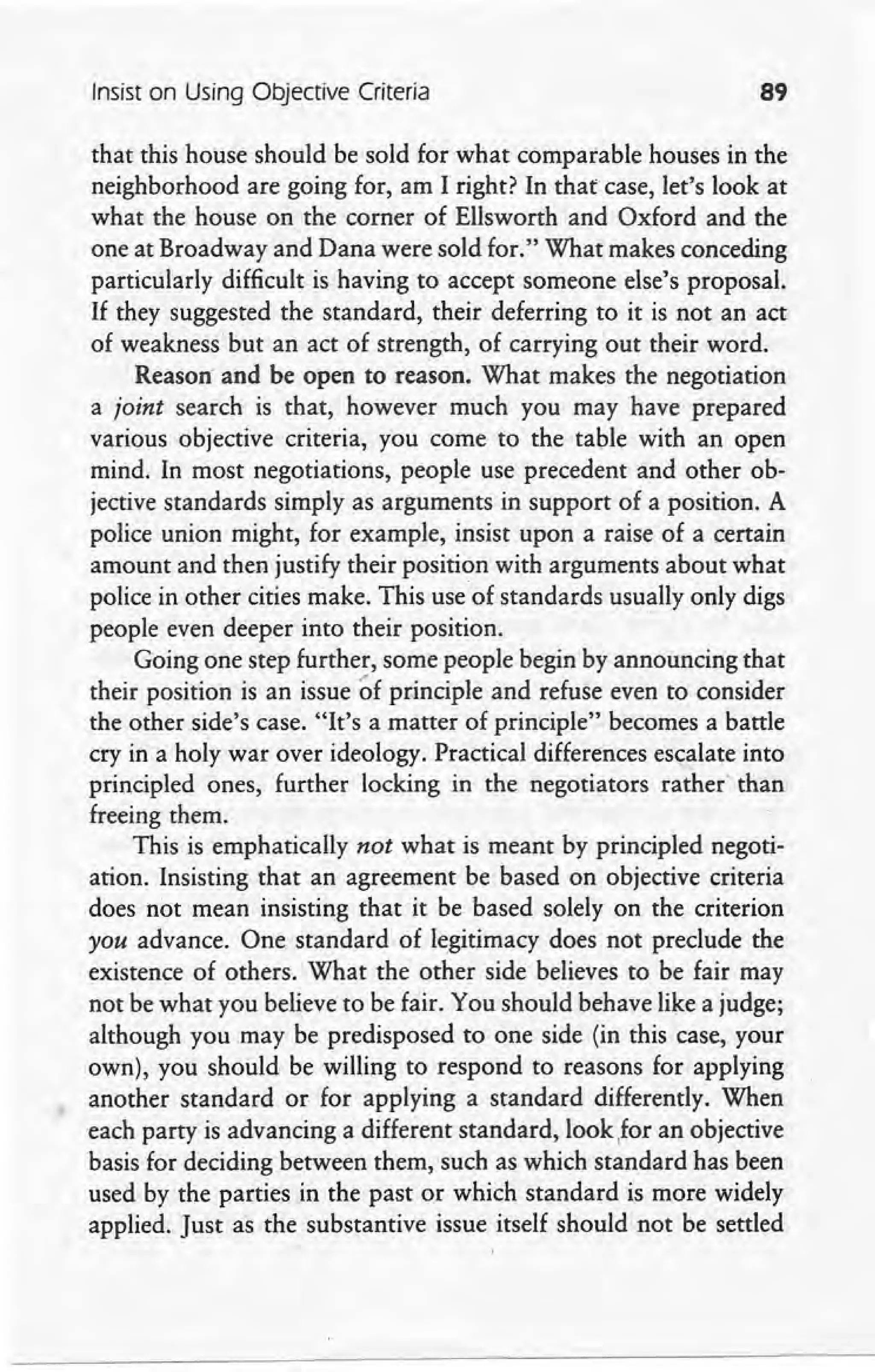 Insist on Using Objective Criteria 89
that this house should be sold for what comparable houses in the
neighborhood are going for, am I right? In that case, let's look at
what the house on the corner of Ellsworth and Oxford and the
one at Broadway and Dana were sold for." What makes conceding
particularly difficult is having to accept someone else's proposal.
If they suggested the standard, their deferring to it is not an act
of weakness but an act of strength, of carrying out their word.
,Reason and be open to reason, What makes the negotiation
a joint search is that, however much you may have prepared
various objective criteria, you come to the table with an open
mind. In most negotiations, people use precedent and other ob-
jective standards simply as arguments in support of a position. A
police union might, for example, insist upon a raise of a certain
amount and then justify their position with arguments about what
police in other cities make. This use of standards usually only digs
people even deeper into their position.
Going one step further, some people begin by announcing that
their position is an issue of principle and refuse even to consider
the other side's case. "It's a matter of principle" becomes a battle
cry in a holy war over ideology. Practical differences escalate into
principled ones, further locking in the negotiators rarherxhan
freeing them.
This is emphatically not what is meant by principled negoti-
ation. Insisting that an agreement be based on objective criteria
does not mean insisting that it be based solely on the criterion
you advance. One standard of legitimacy does not preclude the
existence of others. What the other side believes to be fair may
not be what you believe to be fair. You should behave like a judge;
although you may be predisposed to one side (in this case, your
own), you should be willing to respond to reasons for applying
another standard or for applying a standard differently. When
each party is advancing a different standard, look ,for an objective
basis for deciding between them, such as which standard has been
used by the parties in the past or which standard is more widely
applied. Just as the substantive issue itself should not be settled
 