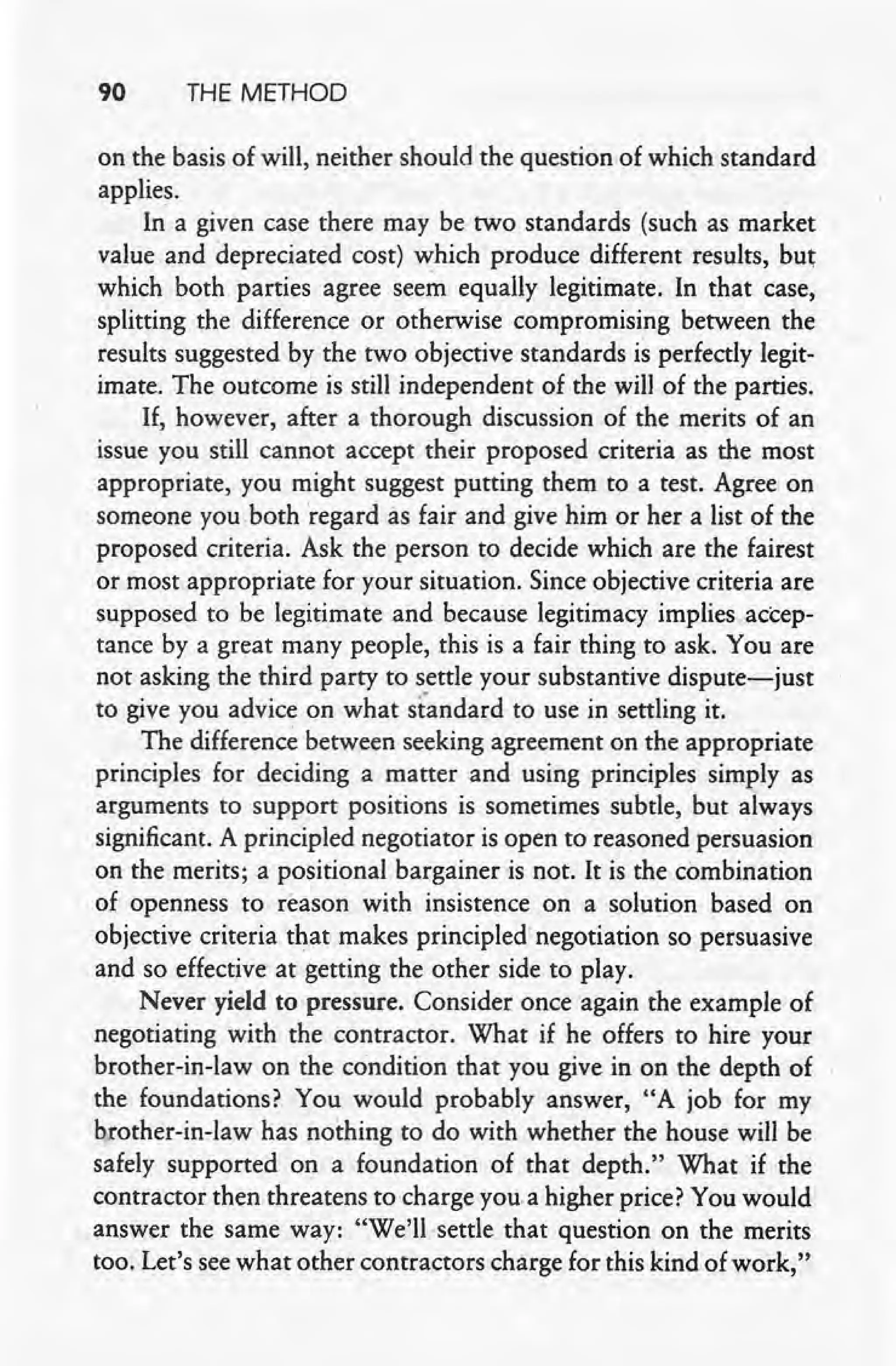 90 THE METHOD
on the basis of will, neither should the question of which standard
applies.
In-a given case there may be two standards (such as market
value and depreciated cost) which produce different results, but
which both parties agree seem equally legitimate. In that case,
splitting the difference or otherwise compromising between the
results suggested by the two objective standards is perfectly legit-
imate. The outcome is still independent of the will of the parties.
If, however, after a thorough discussion of the merits of an
issue you still cannot accept their proposed criteria as the most
appropriate, you might suggest putting them to a test. Agree on
someone you both regard as fair and give him or her a list of the
proposed criteria. Ask the person to decide which are the fairest
or most appropriate for your situation. Since objective criteria are
supposed to be legitimate and because legitimacy implies accep-
tance by a great many people, this is a fair thing to ask. You are
not asking the third party to settle your substantive dispute-just
. to give you advice on what standard to use in settling it.
The difference between seeking agreement on the appropriate
principles for deciding a matter and using principles simply as
arguments to support positions is sometimes subtle, but' always
significant. A principled negotiator is open to reasoned persuasion
on the merits; a positional bargainer is not. It is the combination
of openness to reason with insistence on a solution based on
objective criteria that makes principled negotiation so persuasive
and so effective at getting the other side to play.
Never yield to pressure. Consider: once again the example of
negotiating with the contractor. What if he offers to hire your
brother-in-law on the condition that you give in on the depth of
the foundations? You would probably answer, "A job for my
brother-in-law has nothing to do with whether the house will be
safely supported on a foundation of that depth." What if the
contractor then threatens to charge you.a higher price? You would
answer the same way: "We'll>settle that question on the merits
too. Let's see what other contractors charge for-this kind of work,"
 