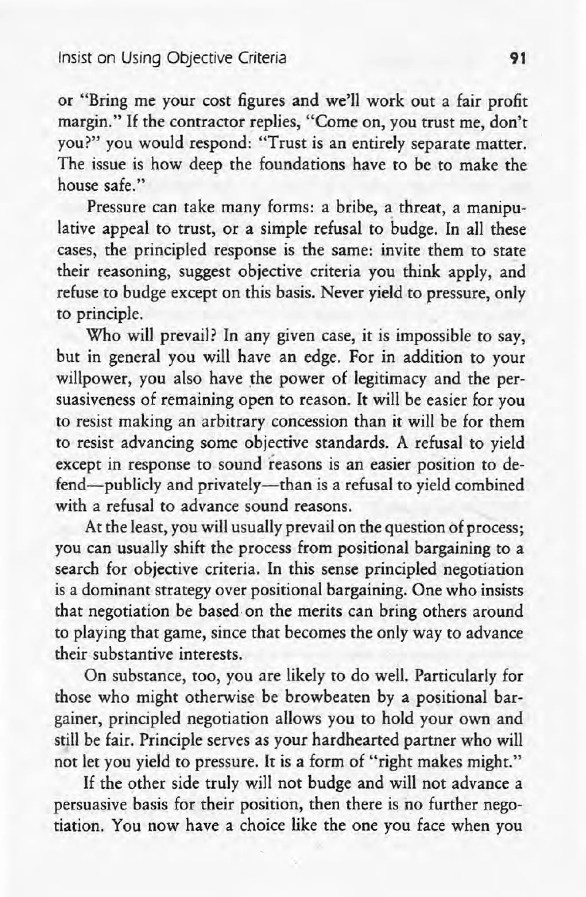 Insist on Using Objective Criteria 91
or "Bring me your cost figures and we'll work out a fair profit
margin." If the contractor replies, "Come on, you trust me, don't
you?" you would respond: "Trust is an entirely separate matter.
The issue is how deep the foundations have to be to make the
house safe."
Pressure can take many forms: a bribe, a threat, a manipu-
lative appeal to trust, or a simple refusal to budge. In all these
cases, the principled response is the same: invite them to state
their reasoning, suggest objective criteria you think apply, and
refuse to budge except on this basis. Never yield to pressure, only
to principle.
Who will prevail? In any given case, it is impossible to say,
but in general you will have an edge. For in addition to your
willpower, you also have the power of legitimacy and the per-
suasiveness of remaining open to reason. It will be easier for you
to resist making an arbitrary concession than it will be for them
to resist advancing some objective standards. A refusal to yield
except in response to sound reasons is an easier position to de-
fend-publicly and privately-than is a refusal to yield combined
with a refusal to advance sound reasons.
At the least, you will usually prevail on the question of process;
you can usually shift the process from positional bargaining to a
search for objective criteria. In this sense principled negotiation
is a dominant strategy over positional bargaining. One who insists
that negotiation be based on the merits can bring others around
to playing that game, since that becomes the only way to advance
their substantive interests.
On substance, too, you are likely to do well. Particularly for
those who might otherwise be browbeaten by a positional bar-
gainer, principled negotiation allows you to hold your own and
still be fair. Principle serves as your hardhearted partner who will
not let you yield to pressure. It is a form of "right makes might."
If the other side truly will not budge and will not advance a
persuasive basis for their position, then there is no further nego-
tiation. You now have a choice like the one you face when you
 