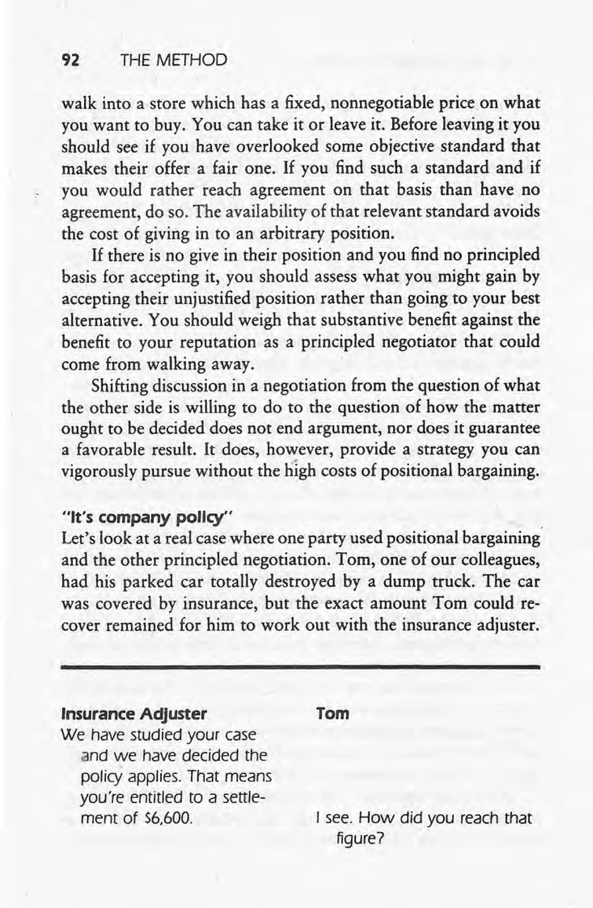 92 THE METHOD
walk into a store which has a fixed, nonnegotiable price on what
you want to buy. You can take it or leave it. Before leaving it you
should see if you have overlooked some objective standard that
makes their offer a fair one. If you find such a standard and if
you would rather reach agreement on that basis than have no
agreement, do so. The availability of that relevant standard avoids
the cost of giving in to an arbitrary position.
If there is no give in their position and you find no principled
basis for accepting it, you should assess what you might gain by
accepting their unjustified position rather than going to your best
alternative. You should weigh that substantive benefit against the
benefit to your reputation as a principled negotiator that could
come from walking away.
Shifting discussion in a negotiation from the question of what
the other side is willing to do to the question of how the matter
ought to be decided does not end argument, nor does it guarantee
a favorable result. It does, however, provide a strategy you can
vigorously pursue without the l1igh costs of positional bargaining.
"It's company policy"
Let's look at a real case where one party used positional bargaining'
and the other principled negotiation. Tom, one of our colleagues,
had his parked car totally destroyed by a dump truck. The car
was covered by insurance, but the exact amount Tom couldre-
cover remained for him to work out with the insurance adjuster.
Insurance Adjuster
We have studied your case
and we have decided the
policy applies. That means
you're entltted to a settle-
ment of $6,600.
Tom
I see. How did you reach that
figure?
 
