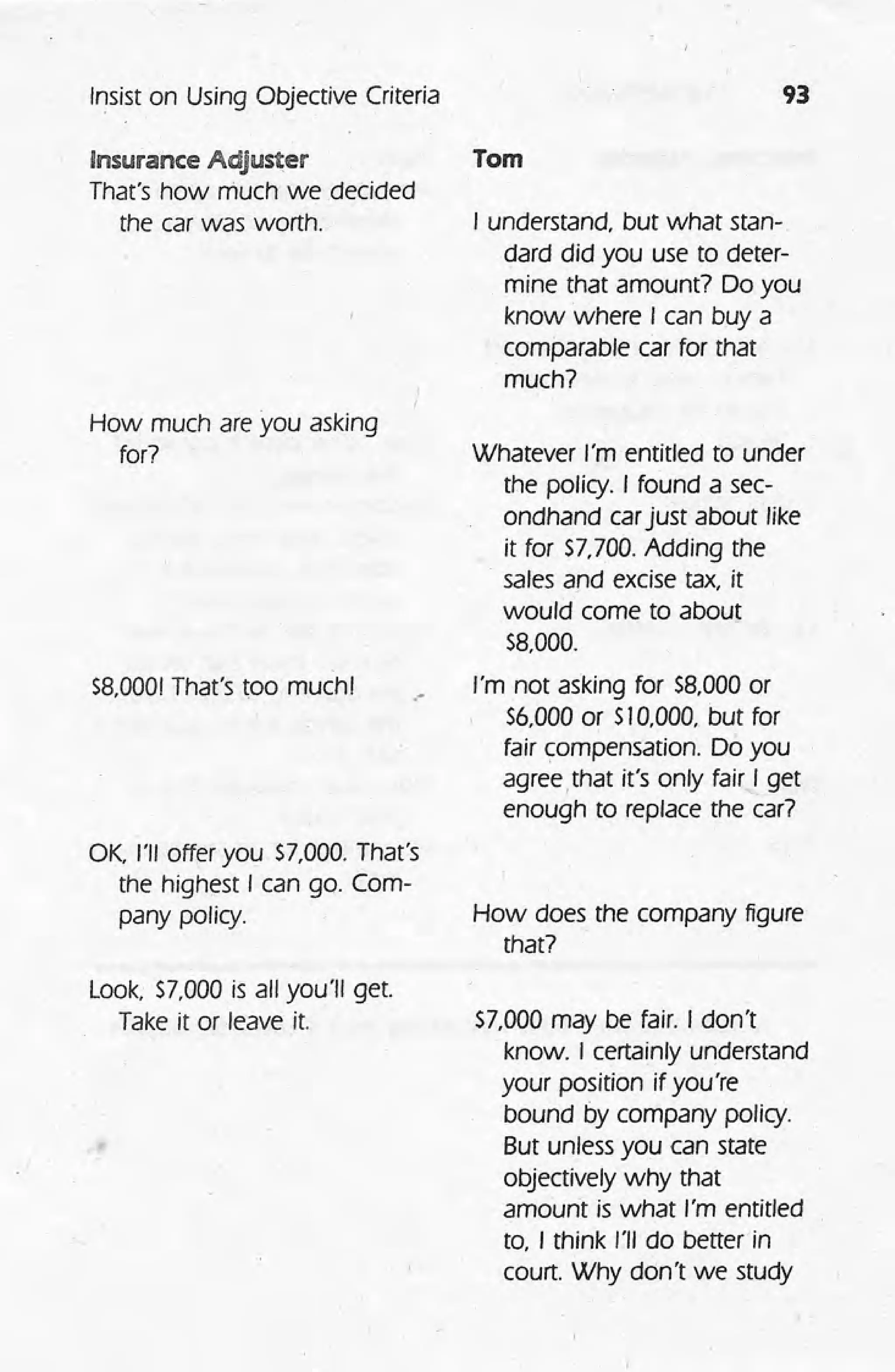 Insist on Using Objective Criteria
Insurance Adjuster
That's how much we decided
the car was worth.
How much are you asking
for?
58,000!That's roo muchl
OK, I'll offer you $7,000. That's
the highest I can go. Com-
pany policy.
Look; 57,000 is all you'll get.
Take it or leave it.
93
Tom
I understand, but what stan-
dard did you use to deter-
mine that amount? Do you
know where I can buy a
comparable car for that
much?
.-
Whatever I'm entitled to under
the policy. I found a sec-
ondhand carjust about like
it for $7.700.Adding the
sales and excise tax, it
would come to about
58,000.
I'm not asking for 58,000 or
56,000 or SI0,000, but for
fair compensation. Do you
agree, that it's only fair I get
enough to replace the car?
How does the company figure
that?
57,000 may be fair. I don't
know. I certainly understand
your position if you're
bound by company policy.
But unless you can state
objectively why that
amount is what I'm entitled
to, I think I'll do betterln
court. Why don't we study
 
