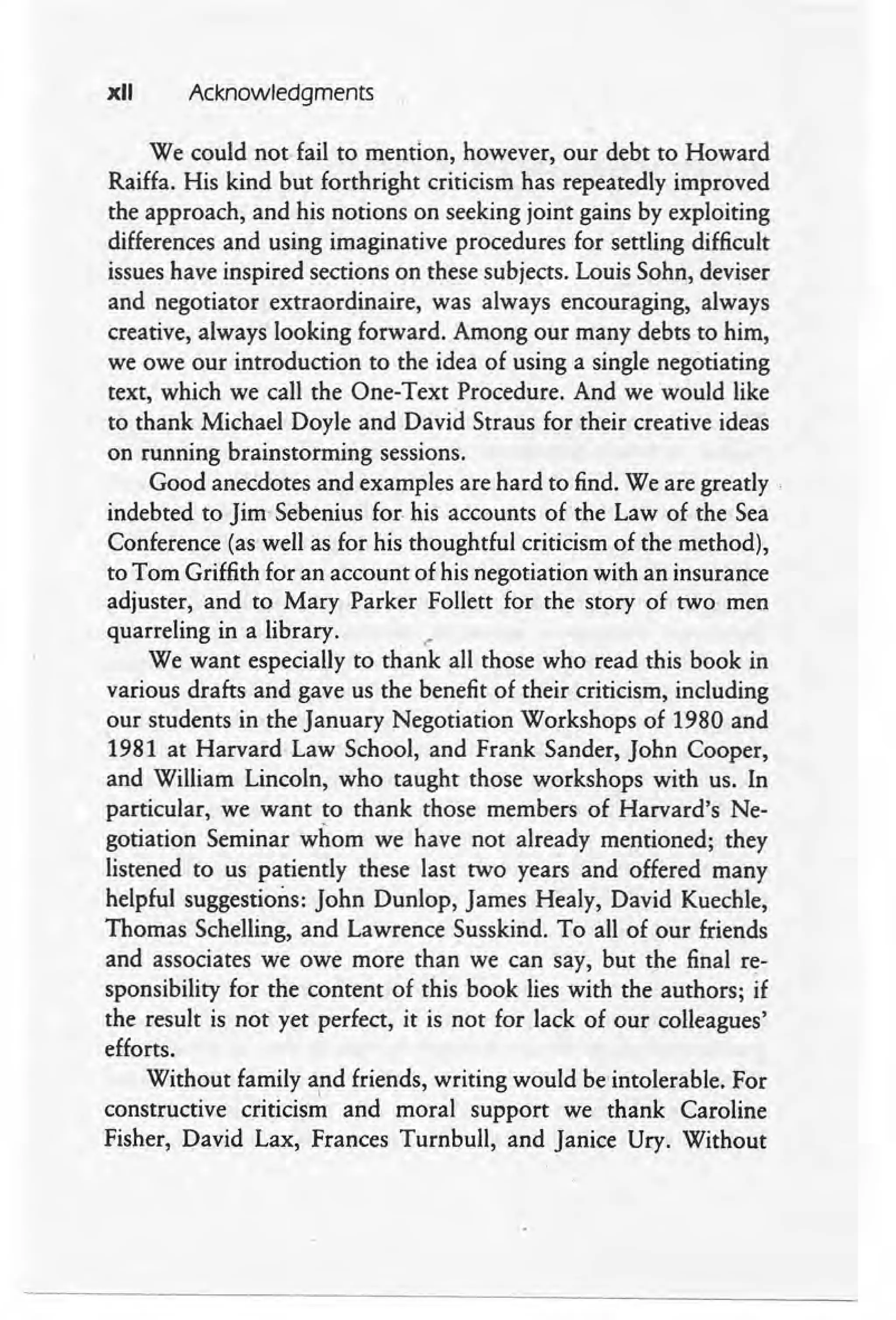 xII Acknowledgments
We could not fail to mention, however, our debt to Howard
Raiffa. His kind but forthright criticism has repeatedly improved
the approach, and his notions on seeking joint gains by exploiting
differences and using imaginative procedures for settling difficult
issues have inspired sections on these subjects. Louis Sohn, deviser
and negotiator extraordinaire, was always encouraging, always
creative, always looking forward. Among our many debts to him,
we owe our introduction to the idea of using a single negotiating
text, which we call the One- Text Procedure. And we would like
to thank Michael Doyle and David Straus for their creative ideas
on running brainstorming sessions.
Good anecdotes and examples are hard to find. We are greatly.
indebted to Jim- Sebenius for his accounts of the Law of the Sea
Conference (as well as for his thoughtful criticism of the method),
to Tom Griffith for an account of his negotiation with an insurance
adjuster, and to Mary Parker Follett for the story of two men
quarreling in a library. ._
We want especially to thank all those who read this book in
various drafts and gave us the benefit of their criticism, including
our students in the January Negotiation Workshops of 1980 and
1981 at Harvard Law School, and Frank Sander, John Cooper,
and William Lincoln, who taught those workshops with us. In
particular, we want to thank those members of Harvard's Ne-
gotiation Seminar whom we have not already mentioned; they
listened to us patiently these last two years and offered many
helpful suggestions: John Dunlop, James Healy, David Kuechle,
Thomas Schelling, and Lawrence Susskind. To all of our friends
and associates we owe more than we can say, but the final r~-
sponsibility for the content of this book lies with the authors; if
the result is not yet perfect, it is not for lack of our colleagues'
efforts.
Without family and friends, writing would be'intolerable. For
I
constructive criticism and moral support we thank Caroline
Fisher, David Lax, Frances Turnbull, and Janice Ury. Without
 