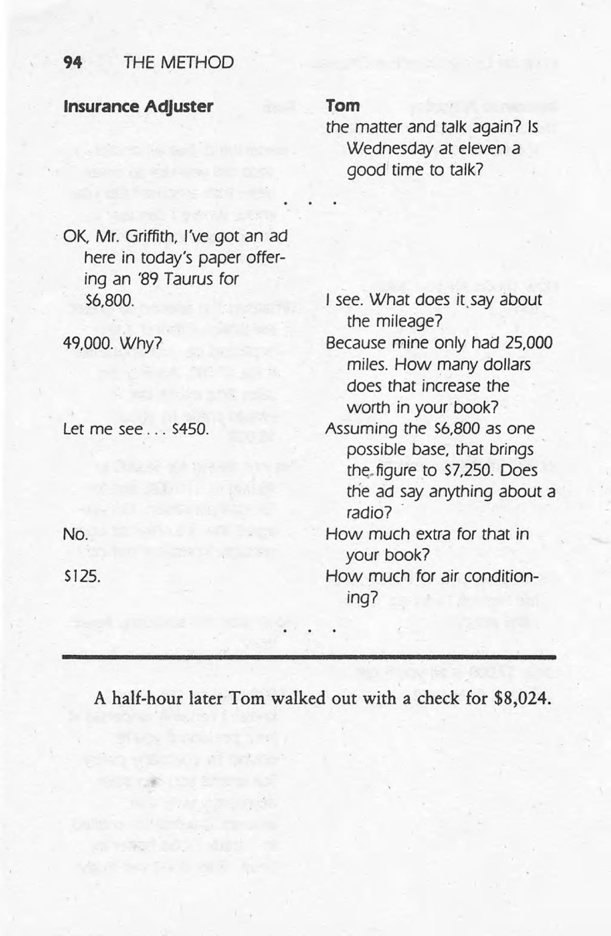 94 THE METHOD
Insurance Adjuster
. OK, Mr. Griffith, I've got an ad
here in today's paper offer-
ing an '89 Taurus for
56,800.
49,000. Why?
Let me see ... 5450.
No.
5125.
Tom
the matter and talk again7 Is
Wednesday at eleven a
good time to talk7
I see. What does itsey about
the mileage7
Because mine only had 25,000
miles. How many dollars
does that increase the
worth in yourbook7
Assuming the 56,800 as one .
possible base, that brings
tht::.figure to 57,250. Does
tlie ad say anything about a
radio7 .
How much extra for that in
your book7
How much for air condition-
ing7
A half-hour later Tom walked out with a check for $8,024.
 