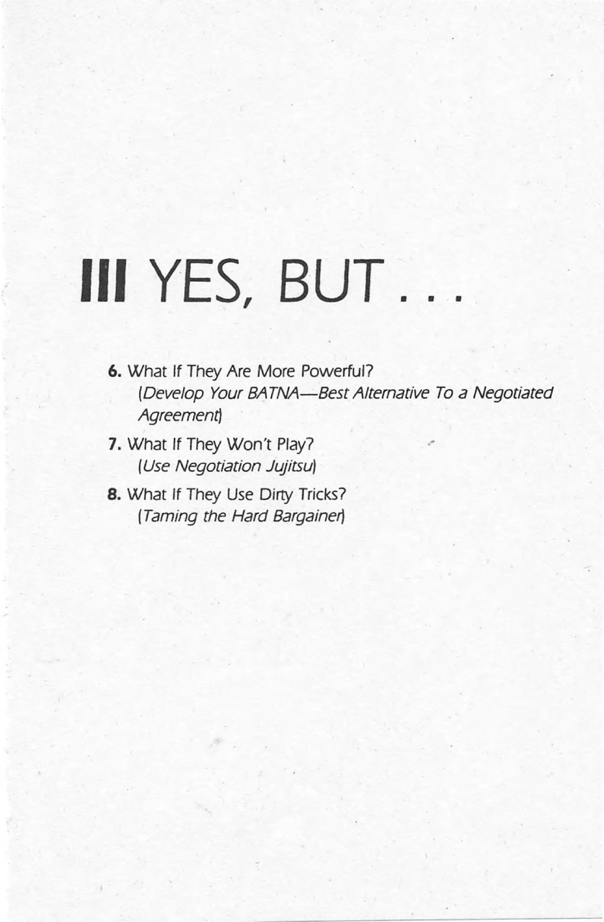 III YES, BUT. • •
6. What If They Are More Powerful?
(Develop Your 8,A. TNA-8est Alternative To a Negotiated
Agreement)
7. What If They Won't Play?
(Use Negotiation Jujitsu)
8. What If They Use Dirty Tricks?
(Taming the Hard Bargainer)
,-
 