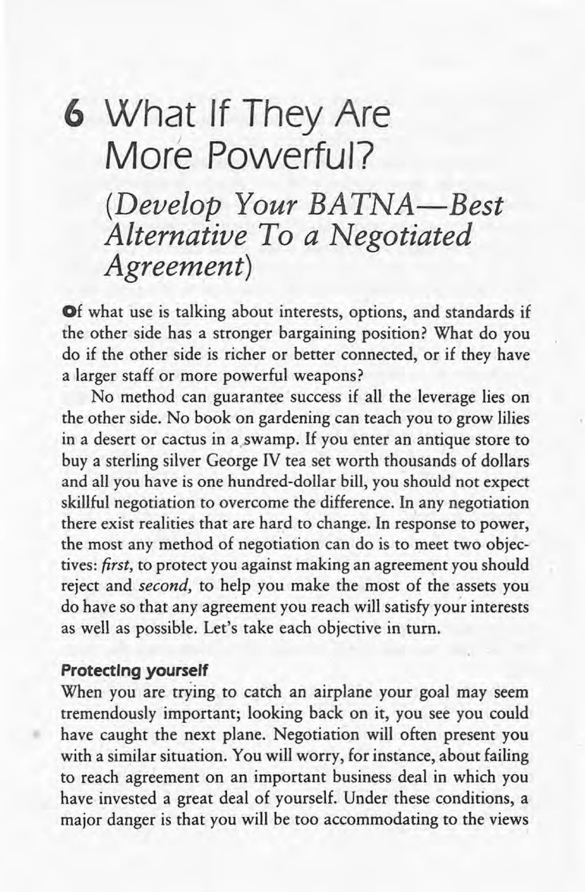 6 What If They Are
J
More Powerful?
(Develop Your BATNA-Best
Alternative To a Negotiated
Agreement}
Of what use is talking about interests, options, and standards if
the other side has a stronger bargaining position? What do you
do if the other side is richer or better connected, or if they have
a larger staff or more powerful weapons?
No method can guarantee success if all the leverage lies on
the other side. No book on gardening can teach you to grow lilies
in a desert or cactus in a..swamp. If you enter an antique store to
buy a sterling silver George IV tea set worth thousands of dollars
and all you have is one hundred-dollar bill, you should not expect
skillful negotiation to overcome the difference. In any negotiation
there exist realities that are hard to change. In response to power,
the most any method of negotiation can do is to meet two objec-
tives: first, to protect you against making an agreement you should
reject and second, to help you make the most of ~he assets you
do have so that any agreement you reach will satisfy your interests
as well as possible. Let's take each objective in turn.
Protecting yourself
When you are trying to catch an airplane your goal may seem
tremendously important; looking back on it, you see you could
have caught the next plane. Negotiation will often present you
with a similar situation. You will worry, for instance, about failing
to reach agreement on an important business deal in which you
have invested a great deal of yourself. Under these conditions, a
major danger is that you will be too accommodating to the views
 