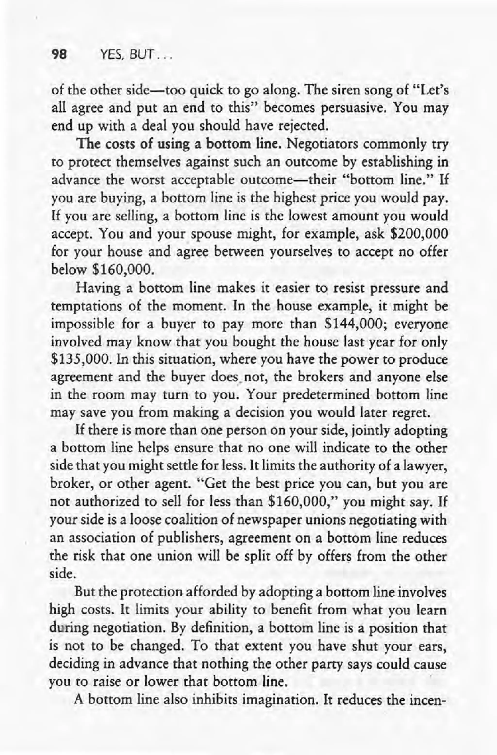 98 YES, BUT ...
of the other side-too quick to go along. The siren song of "Let's
all agree and put an end to this" becomes persuasive. You may
end up with a deal you should have rejected.
The costs of using a bottom line. Negotiators commonly try
to protect themselves against such an outcome by establishing in
advance the worst acceptable outcome-their "bottom line." If
you are buying, a bottom line is the highest price you would pay.
If you are seiling, a bottom line is the lowest amount you would
accept. You and your spouse might, for example, ask· $200,000
for your house and agree between yourselves to accept no offer
below $160,000.
Having a bottom line makes it 'easier to. resist pressure and
temptations of the moment. In the house example, itmight be
impossible for a buyer to pay more than $144,000; everyone
involved may know that you bought the house last year for only
$135,000. In this situation, where you have the power to produce
agreement and the buyer does, not, the brokers and anyone else
in the room may turn to you. Your predetermined bottom line
may save you from making a decision you would later regret.
If there is more than one person on your side, jointly adopting
a bottom line helps ensure that no one will indicate to the other
side that you inight settle for less. It limits the authority of a lawyer,
broker; or other agent. "Get the best price you can, but you are
not authorized to seil for less than $160,000," you might say. If
your side is a loose coalition of newspaper unions negotiating with
an association of publishers, agreement on a bottom line reduces
the risk that one union will be split off by offers from the other
side.
But the protection afforded by adopting a bottom line involves
high costs. It limits your ability to benefit from what you learn
during negotiation. By definition, a bottom line is a position that
is not to be changed. To that extent you have shut your ears,
deciding in advance that nothing the other party says could cause
you to raise or lower that bottom. line.
A bottom line also inhibits imagination. It reduces the incen-
 