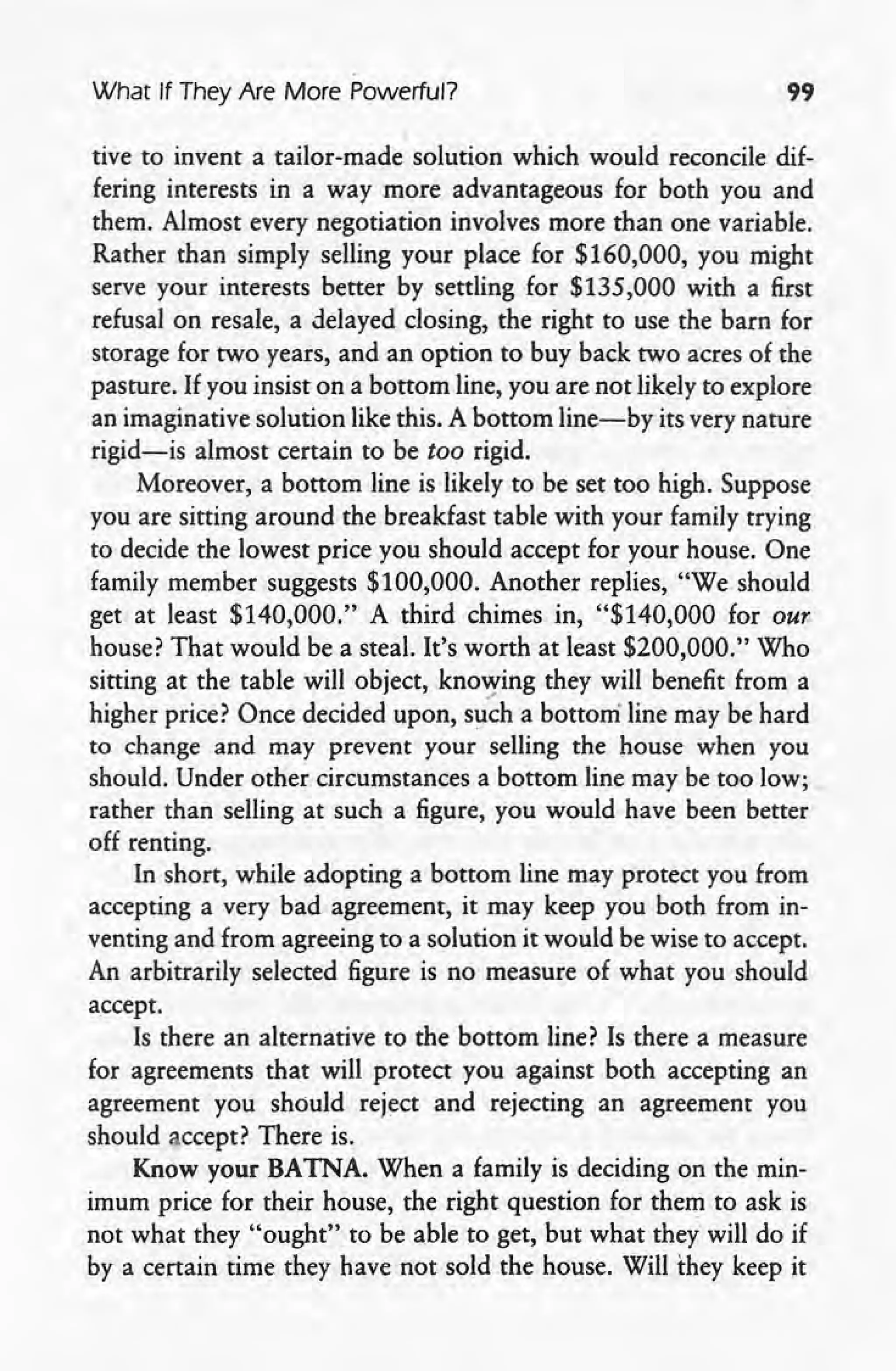 What If They Are More Powerful? 99
I
tive to invent a tailor-made solution which would reconcile dif-
fering interests in a way more advantageous for both you and
them. Almost every negotiation involves more than one variable.
Rather than simply selling your place for $160,000, you might
serve your interests better by settling for $135,000 with a first
refusal on resale, a delayed closing, the right to use the barn for
storage for two years, and an option to buy back two acres of the
pasture. If you insist on a bottom line, you are not likely to explore
an imaginative solution like this. A bottom line-by its very nature
rigid-is almost certain to be too rigid.
Moreover, a bottom line is likely to be set too high. Suppose
you are sitting around the breakfast table with your family trying
to decide the lowest price you should accept for your house. One
family member suggests $100,000. Another replies, "We should
get at least $140,000." A third chimes in, "$140,000 for our
house? That would be a steal. It's worth at least $200,000." Who
sitting at the table will object, knowing they will benefit from a
higher price? Once decided upon, such a bottom' line may be hard
to change and may prevent your selling the house when you
should. Under other circumstances a bottom line may be too low;
rather than selling at such a figure, you would have been better
off renting.
In short, while adopting a bottom line may protect you from
accepting a very bad agreement, it may keep you both from in-
venting and from agreeing to a solution it would be wise to accept.
An arbitrarily selected figure is no measure of what you should
accept.
Is there an alternative to the bottom line? Is there a measure
for agreements that will protect you against both accepting an
agreement you should reject and rejecting an agreement you
should accept? There is.
Know your BATNA. When a family is deciding on the min-
imum price for their house, the right question for them to ask is
not what they "ought" to be able to get, but what they will do if
by a certain time they have not sold the house. Will they keep it
 