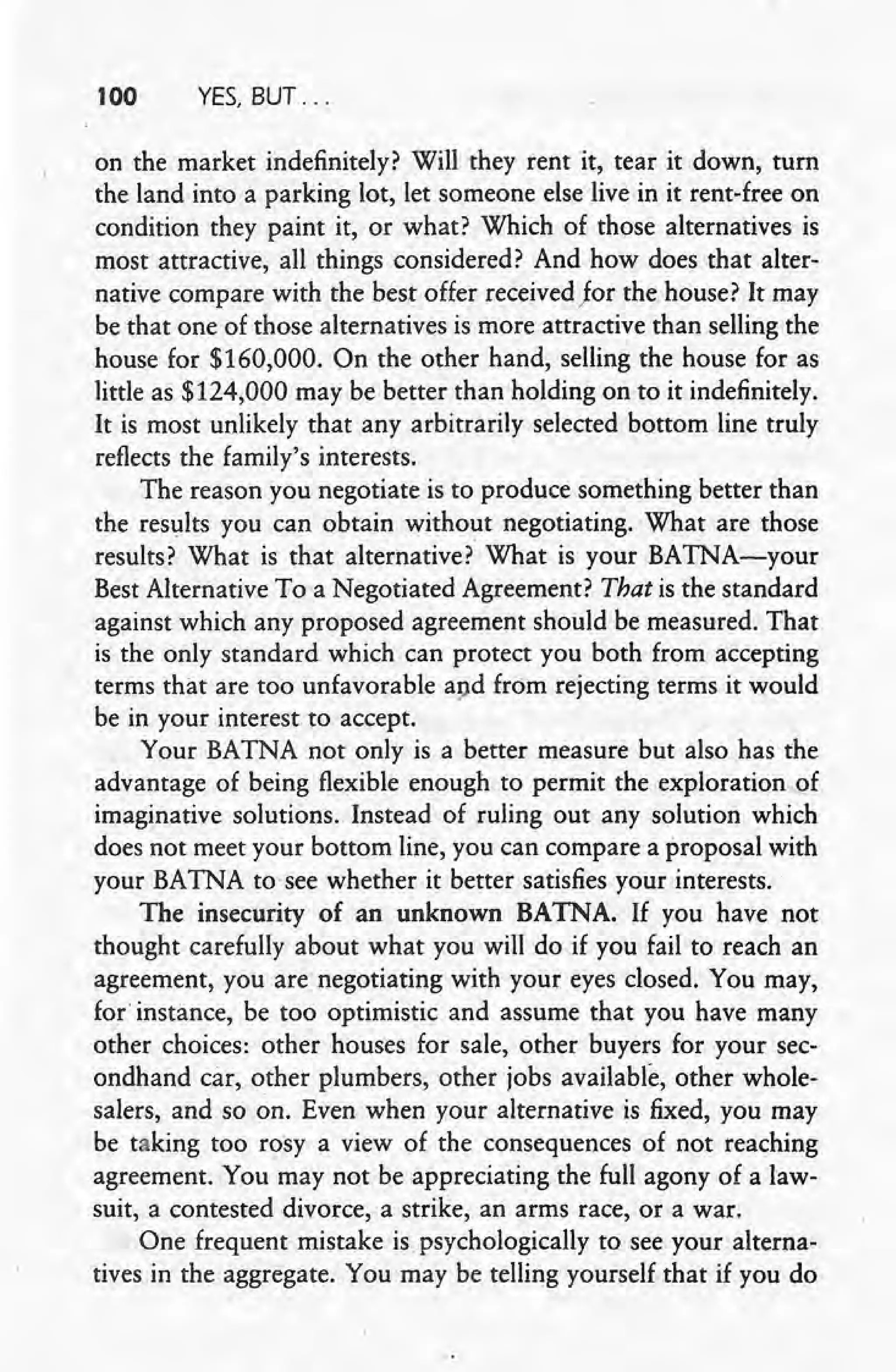 100 YES, BUT ...
on the market indefinitely? Will they rent it, tear it down, turn
the land into a parking lot, let someone else live in it rent-free on
condition they paint it, or what? Which of those alternatives is
most attractive, all things considered? And how does that alter-
native compare with the best offer received Jor the house? It may
be that one of those alternatives is more attractive than selling the
house for $160,000. On the other hand, selling the house for as
little as $124,000 may be better than holding on to it indefinitely.
It is most unlikely that any arbitrarily selected bottom line truly
reflects the family's interests.
The reason you negotiate is to produce something better than
the results you can obtain without negotiating. What are those
results? What is that alternative? What is your BATNA-your
Best Alternative To a Negotiated Agreement? That is the standard
against which any proposed agreement should be measured. That
is the only standard which can protect you both from accepting
terms that are too unfavorable and from rejecting terms it would
be in your interest to accept.
Your BATNA not only is a better measure but also has the
advantage of being flexible enough to permit the exploration of
imaginative solutions. Instead of ruling out any solution which
does not meet your bottom line, you can compare a proposal with
your BATNA to see whether it better satisfies your interests.
The insecurity of an unknown BATNA. If you have not
thought carefully about what you will do if you fail to reach an
agreement, you are negotiating with your eyes closed. You may,
for instance, be too optimistic and assume that you have many
other choices: other houses for sale, other buyers for your sec-
ondhand car, other plumbers, other jobs available, other whole-
salers, and so on. Even when. your alternative is fixed, you may
be taking too rosy a view of the consequences of not reaching
agreement. You may not be appreciating the full agony of a law-
suit, a contested divorce, a strike, an arms race, or a war.
One frequent mistake is.psychologically to see your alterna-
tives in the aggregate. You may be telling yourself that if you do
 
