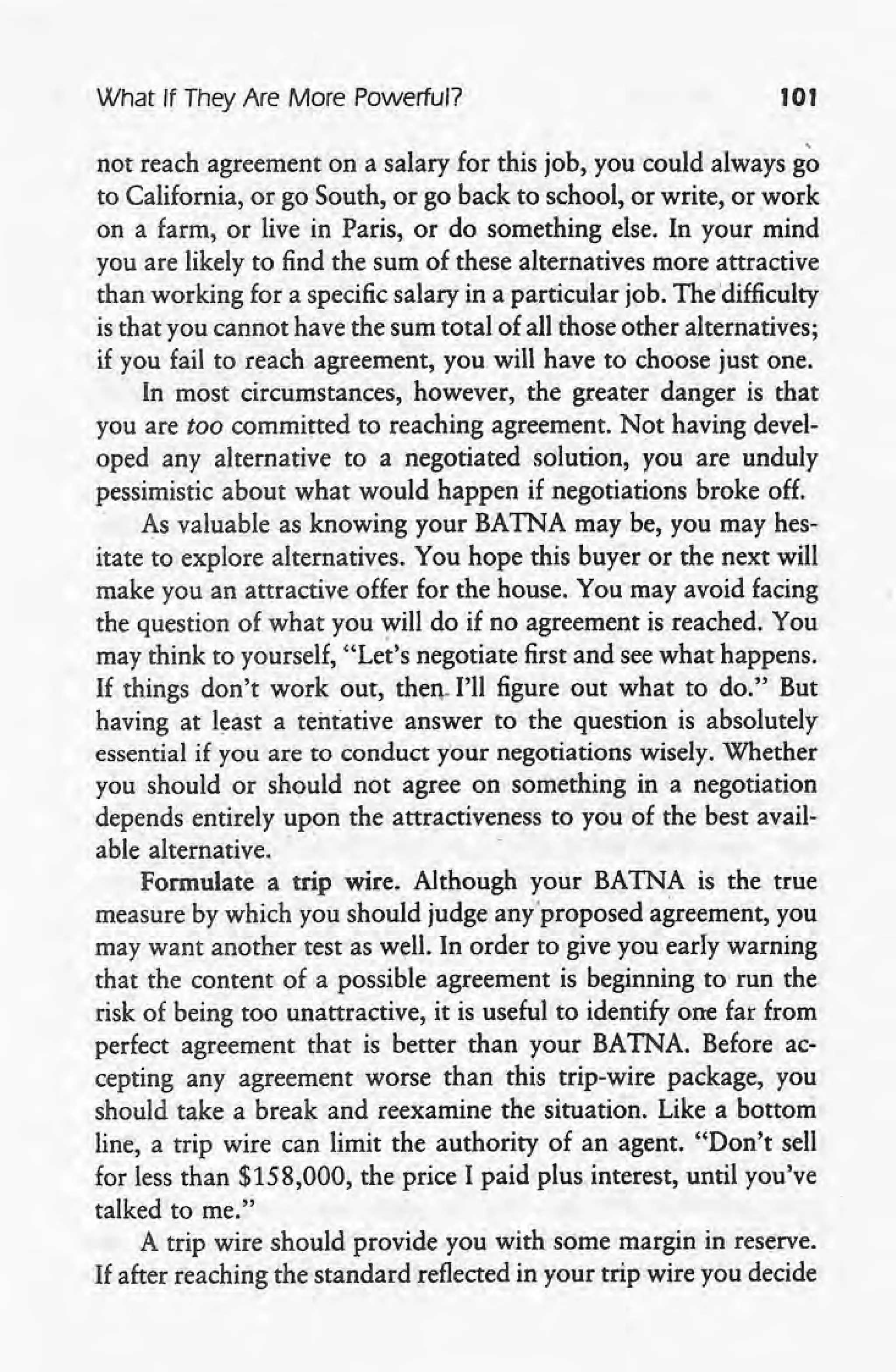 What If They Are More Powerful? 101
not reach agreement on a salary for this job, you could always go
to California, or go South, or go back to school, or write, or work
on a farm, or live in Paris, or do something else. In your' mind
you are likely to find the sum of these alternatives more attractive
than working for a specific salary in a particular job. The 'difficulty
is that you cannot have the sum total of all those other alternatives;
if you fail to reach agreement, you will have to choose just one.
In most circumstances, however, the greater danger is that
you are too committed to reaching agreement. Not having devel-
oped any alternative to a negotiated solution, you are unduly
pessimistic about what would happen if negotiations broke off.
As valuable as knowing your BATNA may be, you may hes-
itate to explore alternatives. You 'hope this buyer or the next will
make you an attractive offer for the house. You may avoid facing
the question of what you will do if no agreement is reached. You
may think to yourself, "Let's negotiate first and see what happens.
If things don't work out, then, I'll figure out what to do." But
having at least a tentative answer to the question is absolutely
essential if you are to conduct y'ournegotiations wisely. Whether
you should or should not agree on something in a negotiation
depends entirely upon the attractiveness to you of the best avail-
able alternative. .
Formulate a trip wire. Although your BATNA is the true
measure by which you should judge anyproposed agreement, you
may want another test as well. In order to give you early warning
that the content of a possible agreement is beginning to run the
risk of being too unattractive, it is useful to identify one far from
perfect agreement that is better than your BATNA. Before ac-
cepting any agreement worse than this trip-wire package, you
should take a break and reexamine the situation. Like a bottom
line, a trip wire can limit the authority of an agent. "Don't sell
for less than $158,000, the price I paid plus interest, until you've
talked to me."
A trip wire should provide you with some margin in reserve.
If after reaching the standard reflected in your trip wire you decide
 