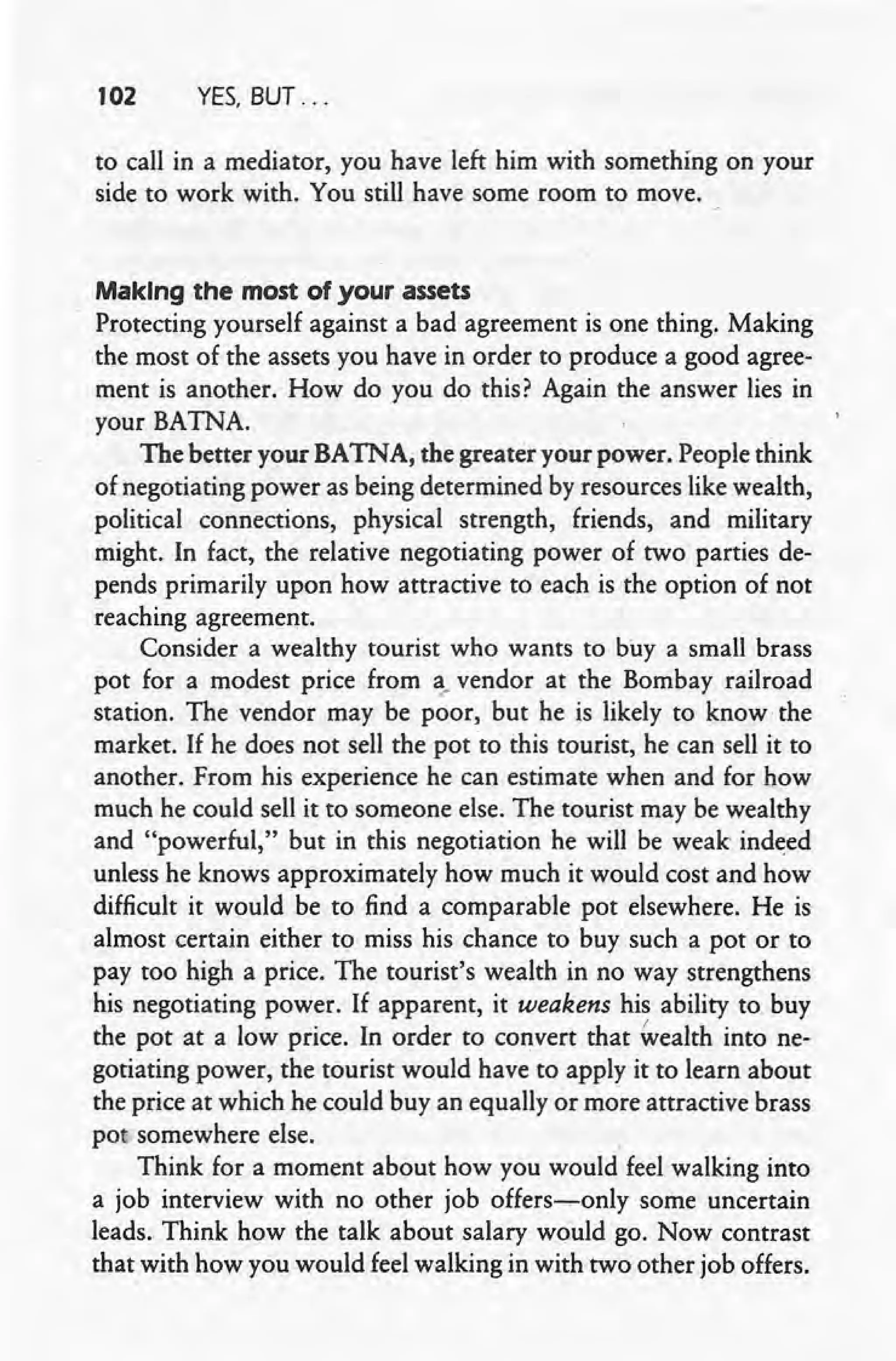 102 YES. BUT ...
to call in a mediator, you have left him with something on your
side to work with. You still have some room to move.
Making the most of your assets
Protecting yourself against a bad agreement is one thing. Making
the most of the assets you have in order to produce a good agree-
ment is another. How do you do this? Again the answer lies in
your BATNA.
The better your BATNA, the greater your power. People think
of negotiating power as being determined by resources like wealth,
political connections, physical strength, friends, and military
might. In fact, the relative negotiating power of two parties de-
pends primarily upon how attractive to each is the option of not
reaching agreement.
Consider a wealthy tourist who wants to buy a small brass
pot for a modest price from ~.vendor at the Bombay railroad
station. The vendor may be poor, but he is likely to know the
market. If he does not sell the pot to this tourist, he can sell it to
another. From his experience he can estimate when and for how
much he could sell it to someone else. The tourist may be wealthy
and "powerful," but in this negotiation he will be weak indeed
unless he knows approximately how much it would cost and how
difficult it would be to find a comparable pot elsewhere. He is
almost certain either to miss his chance to buy such a pot or to
pay too high a price. The tourist's wealth in no way strengthens
his negotiating power. If apparent, it weakens his ability to buy
the pot at a low price. In order to convert that Wealth into ne-
gotiating power, the tourist would have to apply it to learn about
the price at which he could buy an equally or more attractive brass
pot somewhere else. .
Think for a moment about how you would feel walking into
a job interview with no other job offers-s-only some uncertain
leads. Think how the talk about salary would go. Now contrast
that,with how you would feel walking in with two other job offers.
 