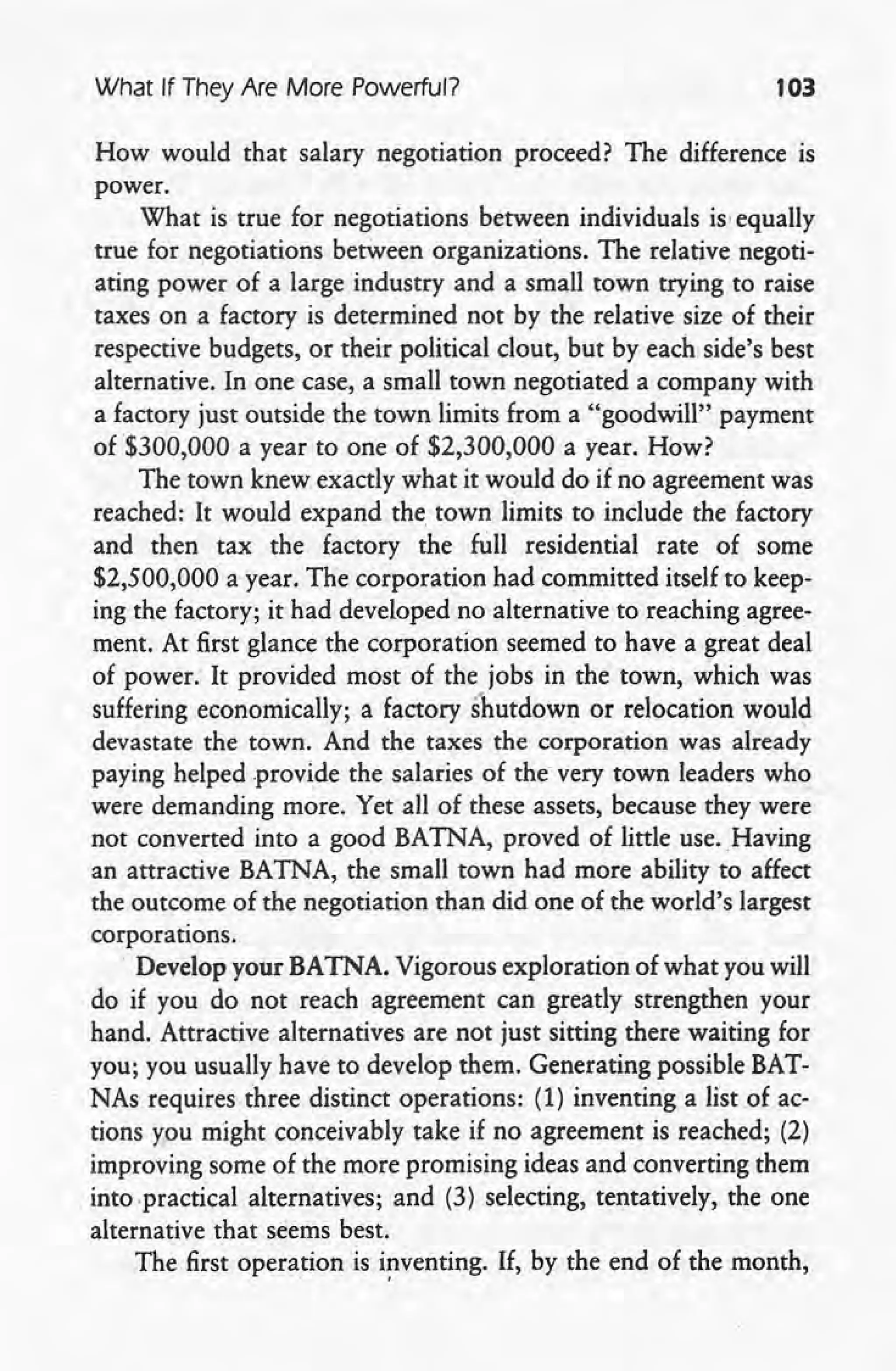 What If They Are More Powerful? 103
How would that salary negotiation proceed? The difference 'is
power.
What is true for negotiations between individuals is' equally
true for negotiations between organizations. The relative negoti-
ating power of a large industry and a small town trying to raise
taxes on a factory is determined not by the relative size of their
respective budgets, or their political clout, but by each side's best
alternative. In one case, a small town negotiated a company with
a factory just outside the town limits from a "goodwill" payment
of $300,000 a year to one of $2,300,000 a year. How?
The town knew exactly what it would do if no agreement was
reached: It would expand the. town limits to include the factory
and then tax the factory the full residential rate of some
$2,500,000 a year. The corporation had committed itself to keep-
ing the factory; it had developed no alternative to reaching agree-
ment. At first glance the corporation seemed to have a great deal
of power: It provided most of the jobs in the town, which was
suffering economically; a factory shutdown or relocation would
devastate the town.' And the taxes the corporation was already
paying helped provide the salaries of the very town leaders who
were demanding more. Yet all of these assets, because they were
not converted into a good BAlNA, proved of little use. Having
an attractive BAlNA, the small town had more ability to affect
the outcome of the negotiation than did one of the world's largest
corporations .
. Develop your BATNA. Vigorous exploration of what you will
do if you do not reach agreement can greatly strengthen your
hand. Attractive alternatives are not just sitting there waiting for
you; you usually have to develop them. Generating possible BAT-
NAs requires three distinct operations: (1) inventing a list of ac-
tions you might conceivably take if no agreement is reached; (2)
improving some of the more promising ideas and converting them
into .practical alternatives; and (3) selecting, tentatively, the one
alternative that seems best.
The first operation is i!1venting. If, by the end of the month,
 