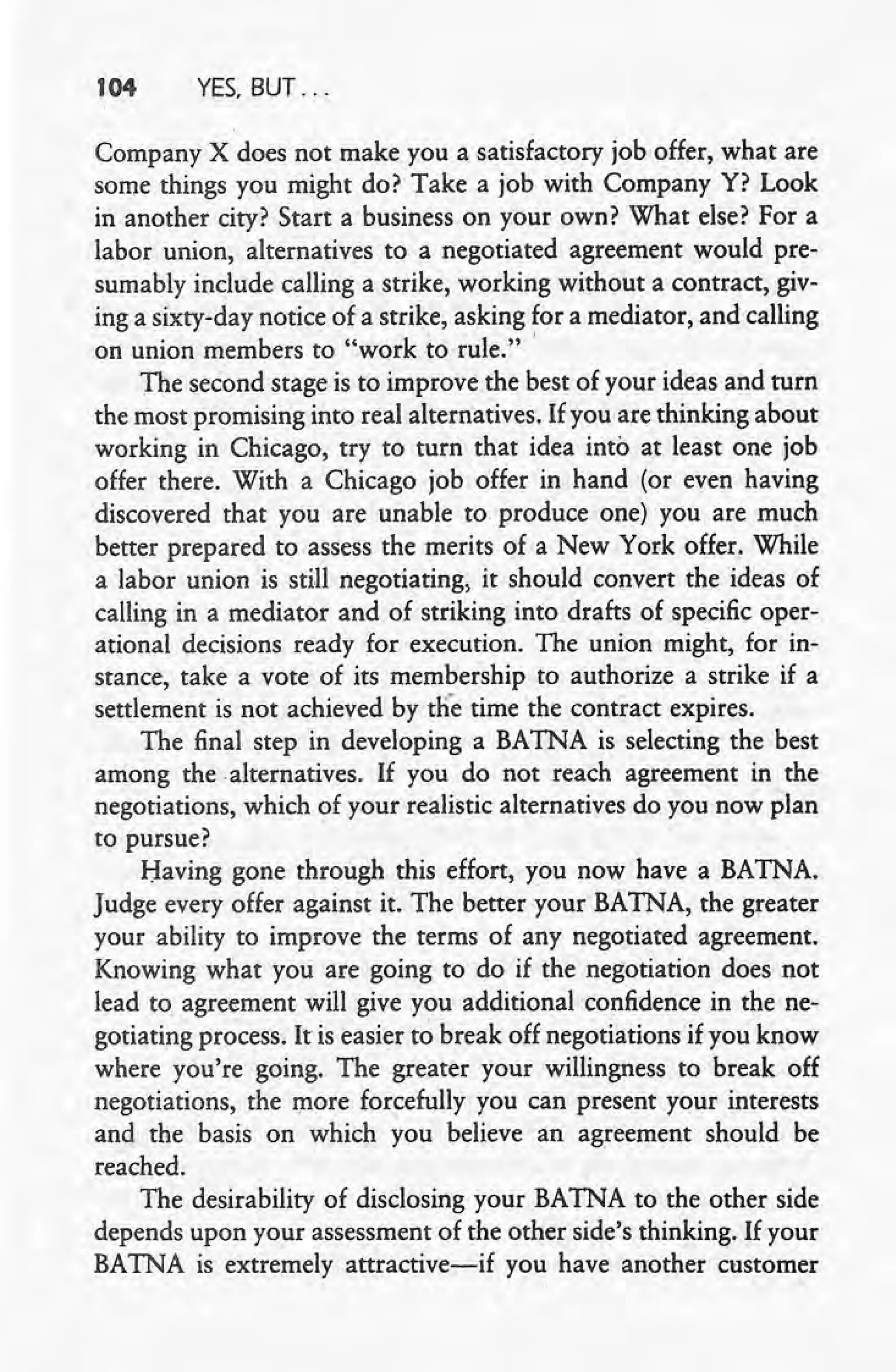 104 YES. BUT" ""
Company X does not make you a satisfactory job offer; what are
some things you might do? Take a job with Company Y? Look
in another city? Start a business on your own? What else? For a
labor union, alternatives to a negotiated agreement would pre-
sumably include calling a strike, working without a contract, giv-
ing a sixty-day notice of a strike, asking for a mediator, and calling
on union members to "work to rule." "
The second stage is to improve the best of your ideas and turn
the most promising into real alternatives. If you are thinking about
working in Chicago, try to turn that idea into at least one job
offer there. With a Chicago job offer in hand (or even having
discovered that" you are unable to produce one) you are much
better prepared to assess the merits of a New York offer. While
a labor union is still negotiating, it should convert the ideas of
calling in a mediator and of striking into drafts of specific oper-
ational decisions ready for execution. The union might, for in- "
stance, take a vote of its membership to authorize a strike if a
settlement is not achieved by tile time the contract expires.
The final step in developing a BATNA is selecting the best
among the" alternatives. If you do not reach agreement in the
negotiations, which of your realistic alternatives do you now plan
to pursue?
Having gone through this effort, you now have a BATNA.
Judge every offer against it. The better your BATNA, the greater
your ability to improve the terms of any negotiated agreement.
Knowing what you are going to do if the negotiation does not
lead to agreement will give you additional confidence in the ne-
gotiating process. It is easier to break off negotiations if you know
where you're going. The greater your willingness to break off
negotiations, the more forcefully you can present your interests
and the basis on which you believe an agreement should be
reached,
The desirability of disclosing your BATNA to the other side
depends upon your assessment of the other side's thinking. If your
BATNA is extremely attractive-if you have another customer
0"
 
