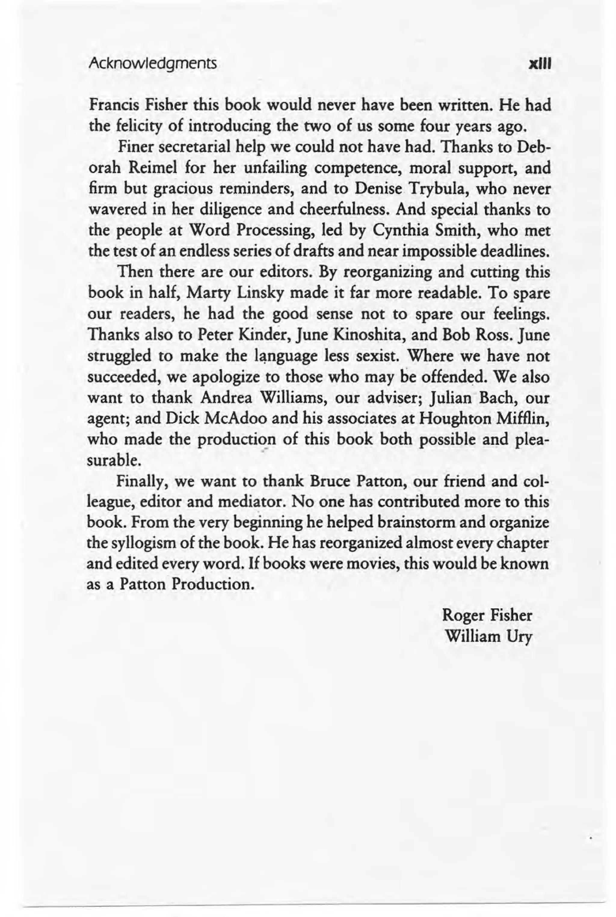 Acknowledgments xIII
Francis Fisher this book would never have been written. He had
the felicity of introducing the two of us some four years ago.
Finer secretarial help we could not have had. Thanks to Deb-
orah Reimel for her unfailing competence, moral support, and
firm but gracious reminders, and to Denise Trybula, who never
wavered in her diligence and cheerfulness. And special thanks to
the people at Word Processing, led by Cynthia Smith, who met
the test of an endless series of drafts and near impossible deadlines.
Then there are our editors. By reorganizing and cutting this
book in half, Marty Linsky made it far more readable. To spare
our readers, he had the good sense not to spare our feelings.
Thanks also to Peter Kinder, June Kinoshita, and Bob Ross. June
struggled to make the language less sexist. Where we have not
succeeded, we apologize to those who may be offended. We also
want to thank Andrea Williams, our adviser; julianBach, our
agent; and Dick McAdoo and his associates at Houghton Mifflin,
who made the production of this book both possible and plea-
surable. .-
Finally, we want to thank Bruce Patton, our friend and col-
league, editor and mediator. No one has contributed more to this
book. From the very beginning he helped brainstorm and organize
the syllogism of the book. He has reorganized almost every chapter
and edited every word. If books were movies, this would be known
as a Patton Production.
Roger Fisher
William Ury
 