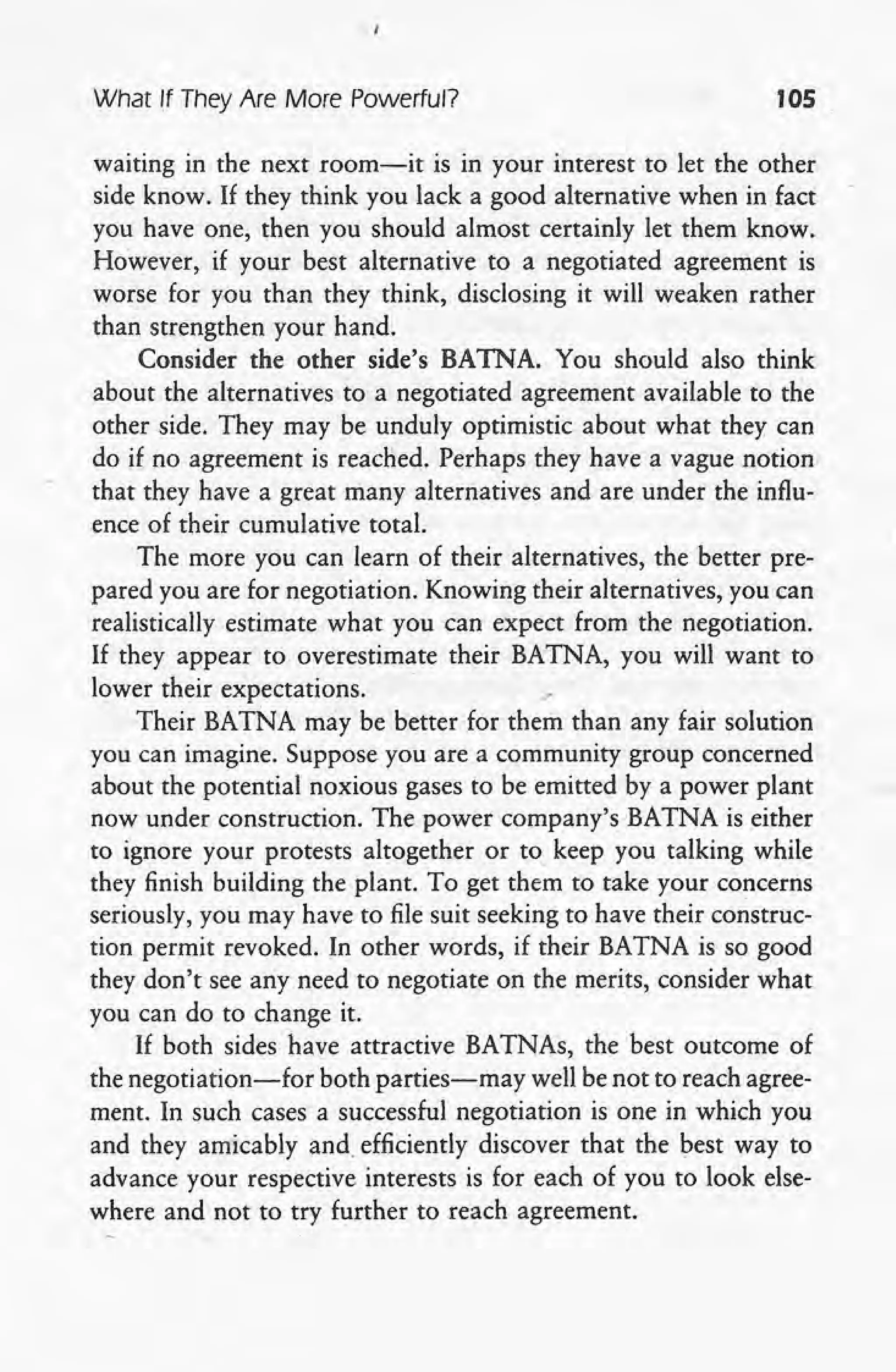 What If They Are More Powerful? 105
waiting in the next room-it is in your interest to let the other
side know. If they think you lack a good alternative when in fact
you have one, then you should almost certainly let them know.
However, if your best alternative to a negotiated agreement is
worse for you than they think, disclosing it will weaken rather
than strengthen your hand. .
Consider the other side's BATNA. You should also think
about the alternatives to a negotiated agreement available to the
other side. They may be unduly optimistic about what they can
do if no agreement is reached. Perhaps they have a vague notion
that they have a great many alternatives and are under the influ-
ence of their cumulative total.
The more you can learn of their alternatives, the better pre-
pared you are for negotiation. Knowing their alternatives, you can
realistically estimate what you can expect from the negotiation.
If they appear to overestimate their BATNA, you will want to
lower their expectations. ."
Their BATNA may be better for them than any fair solution
you can imagine. Suppose you are a community group concerned
about the potential noxious gases to be emitted by a power plant
now under construction. The power company's BATNA is either
to ignore your protests altogether or to keep you talking while
they finish building the plant. To get them to take your concerns
seriously, you may have to file suit seeking to have their construc-
tion permit revoked. In other words, if their BATNA is so good
. they don't see any need to negotiate on the merits, consider what
you can do to change it.
If both sides have attractive BATNAs, the best outcome of
the negotiation-for both parties-may well be not to reach agree-
ment. In such cases a successful negotiation is one in which you
and they amicably and. efficiently discover that the best way to
advance your respective interests is for each of you to look else-
where and not to try further to reach agreement.
 