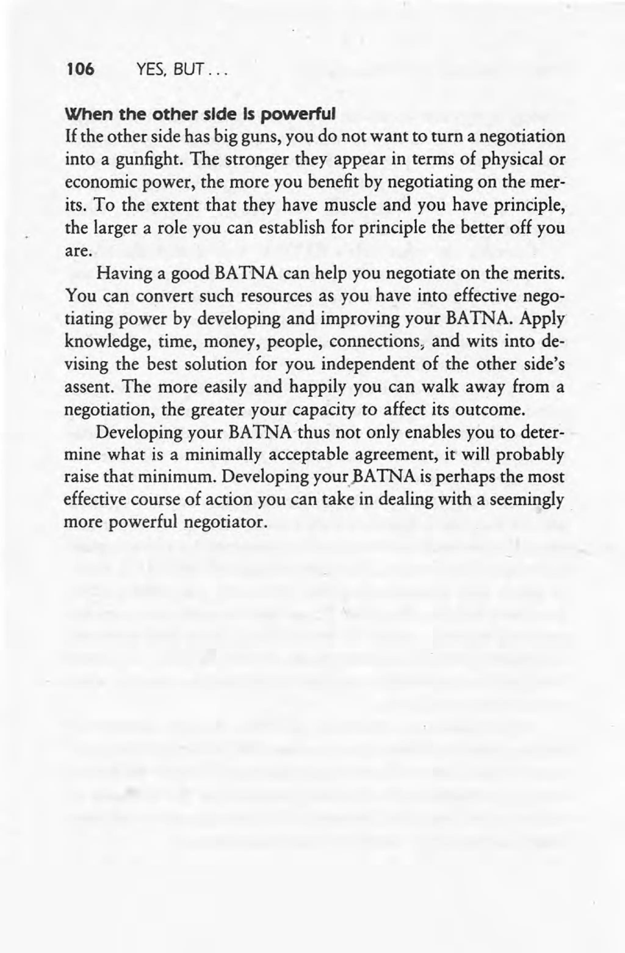 106 YES. BUT ...
When the other side Is powerful
If the other side has big guns, you do not want to turn a negotiation
into a gunfight. The stronger they appear in terms of physical or
economic power, the more you benefit by negotiating on the mer-
its. To the extent that they have muscle and you have principle,
the larger a role you can establish for principle the better off you
are.
Having a good BATNA can help you negotiate on the merits.
You can convert such resources as you have into effective nego-
tiating power by developing and improving your BATNA. Apply
knowledge, time, money, people, connections, and wits into de-
vising the best solution for you independent of the other side's
assent. The more easily and happily you can walk away from a
negotiation, the greater your capacity to affect its outcome.
Developing your BATNAthus not only enables you to deter-
mine what is a minimally acceptable agreement, it' will probably
raise that minimum. Developing your)~A TNA is perhaps the most
effective course of action you can take in dealing with a seemingly
more powerful negotiator.
 