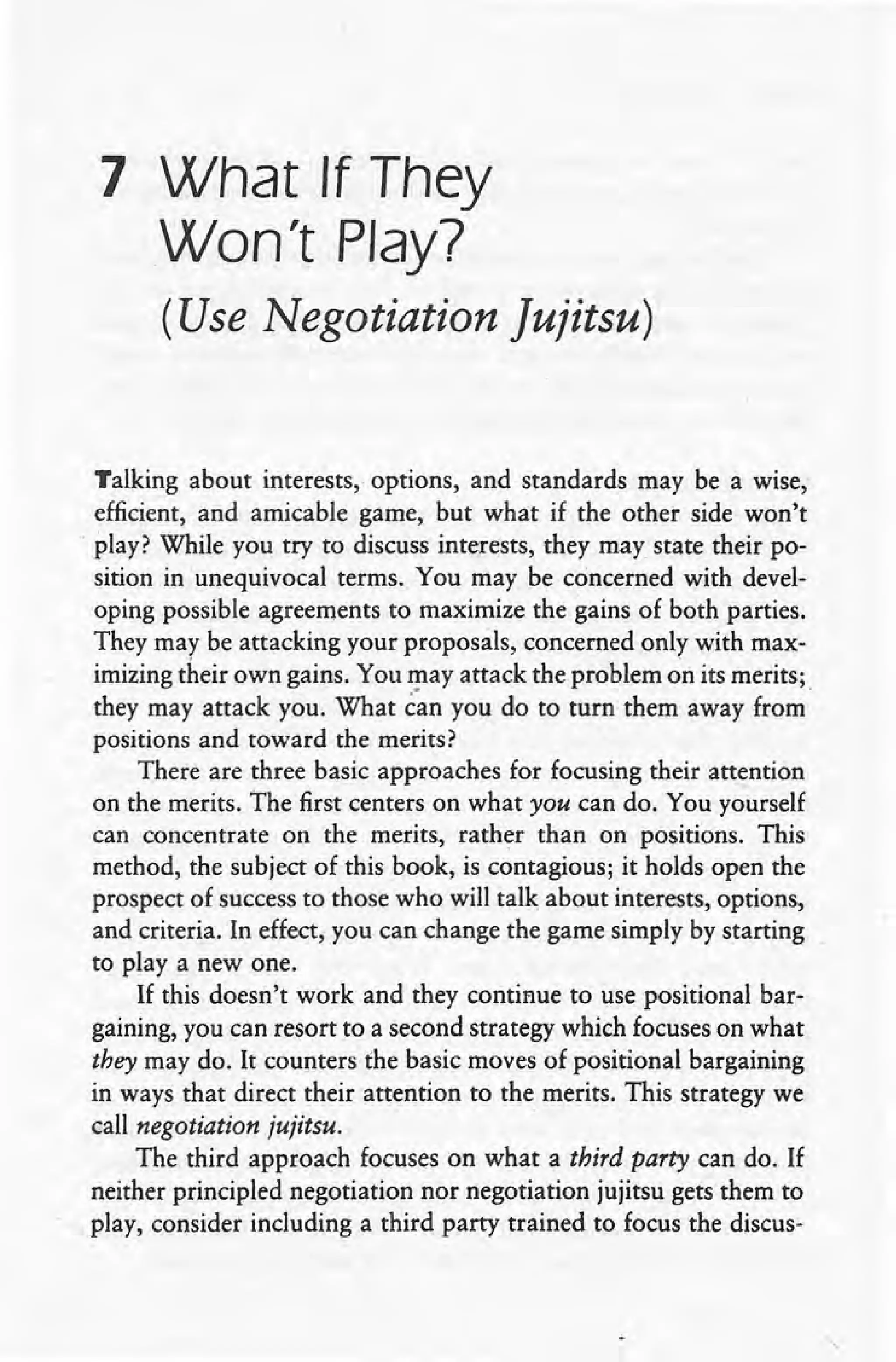 7 What If They
Won't Play?
(Use Negotiation Jujitsu)
Talking about interests, options, and standards may be a wise,
efficient, and amicable game, but what if the other side won't
. play? While you try to discuss interests, they may state their 'po-
sition in unequivocal terms. You may be concerned with devel-
oping possible agreements to maximize the gains of both parties.
They may be attacking your proposals, concerned only with max-
imizing their own gains. You may attack the problem on its merits;
they may attack you. What c"anyou do to turn them away from·
positions and toward the merits?
There are three basic approaches for focusing their attention
on the merits. The first centers on what you can do. You yourself
can concentrate on the merits, rather than on positions. This
method, the subject of this book, is contagious; it holds open the
prospect of success to those who will talk about interests, options,
and criteria. In effect, you can change the game simply by starting
to playa new one.
If this doesn't work and they continue to use positional bar-
gaining, you can resort to a second strategy which focuses on what
they may do. It counters the basic moves of positional bargaining
in ways that direct their attention to the merits. This strategy we
call negotiation jujitsu. .
The third approach focuses on what a third party can do. If
neither principled negotiation nor negotiation jujitsu gets them to
play, consider including a third party trained to focus the discus-
 
