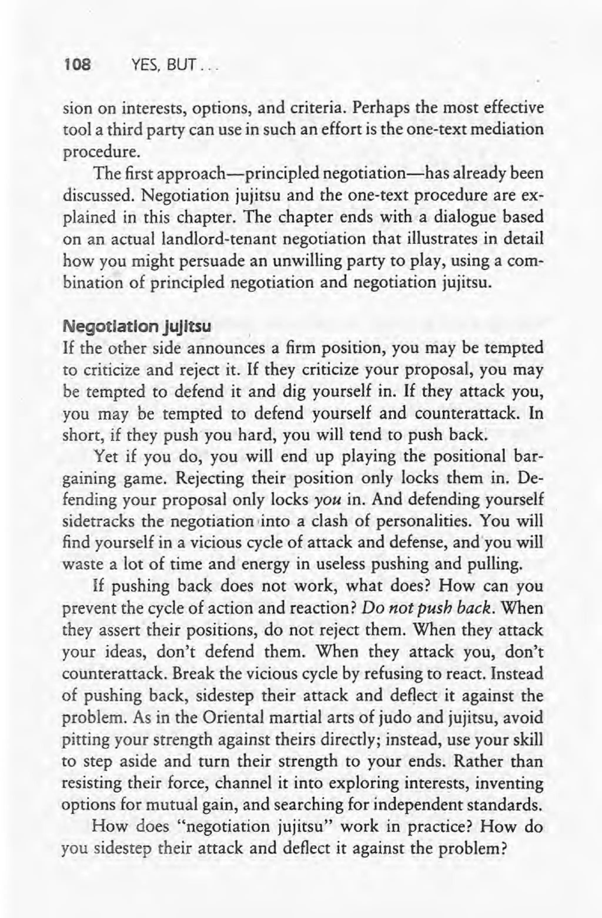 108 YES. BUT ...
sion on interests, options, and criteria. Perhaps the most effective
tool a third party can use in such an effort is the one-text mediation
procedure.
The first approach-principled negotiation-has already been
discussed. Negotiation jujitsu and the one-text procedure are ex-
plained in this chapter. The chapter ends with a dialogue based
on an actual landlord-tenant negotiation that illustrates in detail
how you might persuade an unwilling party to play, using a com-
bination of principled negotiation and negotiation jujitsu.
Negotiation jujitsu ,
If the other side announces a firm position, you may be tempted
to criticize and reject it. If they criticize your proposal, you may
be tempted to defend it and dig yourself in. If they attack you,
you may be tempted to defend yourself and counterattack. In
short, if they push' you hard, you will tend to push back:
Yet if you do, you will end up playing the positional bar-
gaining game. Rejecting their position only locks them in. De-
fending your proposal only locks you in. And defending yourself
sidetracks the negotiation .into a clash of personalities. You will
find yourself in a vicious cycle of attack and defense, andyou will
waste a lot of time and energy in useless pushing and pulling.
If pushing back does not work, what does? How can you
prevent the cycle of action and reaction? Do not push back. When
they assert their positions, do not reject them. When they attack
your ideas, don't defend them. When they attack you, don't
counterattack. Break the vicious cycle by refusing to react. Instead
of pushing back, sidestep their attack and deflect it against the
problem. As in the Oriental martial arts of judo and jujitsu, avoid
pitting your strength against theirs directly; instead, use your skill
to step aside and turn their strength to your ends. Rather than
resisting their force, channel it into exploring interests, inventing
options for mutual gain, and searching for independent standards.
How does "negotiation jujitsu" work in practice? How do
you sidestep their attack and deflect it against the problem?
 