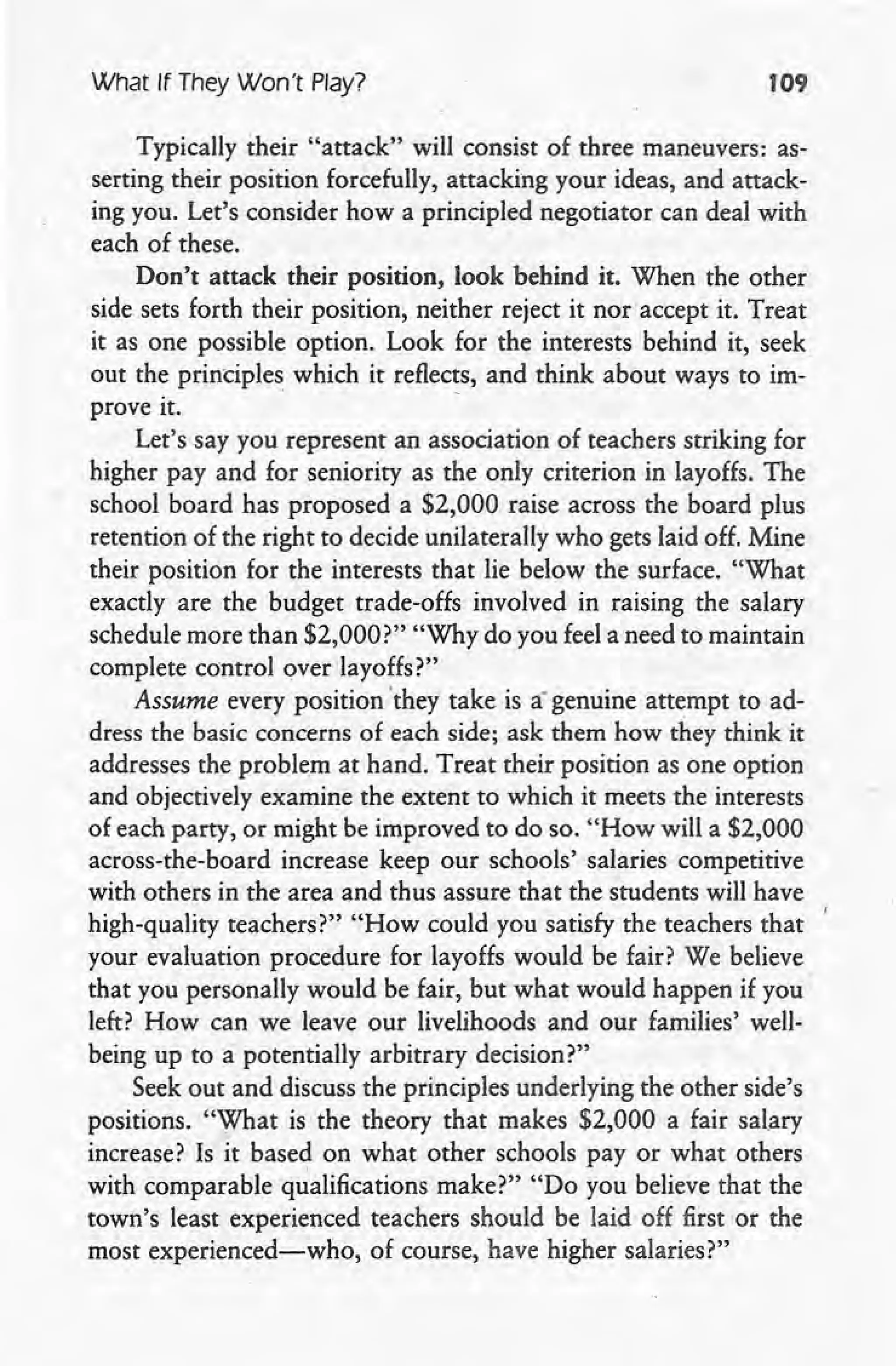 What If They Won't Play? 109
Typically their "attack" will consist of three maneuvers: as-
serting their position forcefully, attacking your ideas, and attack-
ing you. Let's consider how a principled negotiator can deal with
each of these.
Don't attack their position, look behind it. When the other
side sets forth their position, neither reject it nor accept it. Treat
it as one possible option. Look for the interests behind it, seek
out the principles which it reflec~s, and think about ways to im-
prove it.
Let's say you represent an association of teachers striking for
higher pay and for seniority as the only criterion in layoffs. The
school board has proposed a $2,000 raise across the board plus
retention of the right to decide unilaterally who gets laid off. Mine
their position for the interests that lie below the surface. "What
exactly are the budget trade-offs involved in raising the salary
schedule more than $2,000?" "Why do you feel a need to maintain
complete control over layoffs?"
Assume every position 'they take is a genuine attempt to ad-
dress the basic concerns of each side; ask them how they think it
addresses the problem at hand. Treat their position as one option
and objectively examine the extent to which it meets the interests
of each party, or might be improved to do so. "How will a $2,000
across-the-board increase keep our schools' salaries competitive
with others in the area and thus assure that the students will have
high-quality teachers?" "How could you satisfy the teachers that
your evaluation procedure for layoffs would be fair? We believe
that you personally would be fair, but what would happen if you'
left? How can we leave our livelihoods and our families' well- .
being up to a potentially arbitrary decision?" .
Seek out and discuss the principles underlying the other side's
positions. "What is the theory that makes $2,000 a fair salary
increase? Is it based on what other schools payor what others
with comparable qualifications make?" "Do you believe that the
town's least experienced teachers should be laid off first or the
most experienced-who, of course, have higher salaries?"
 