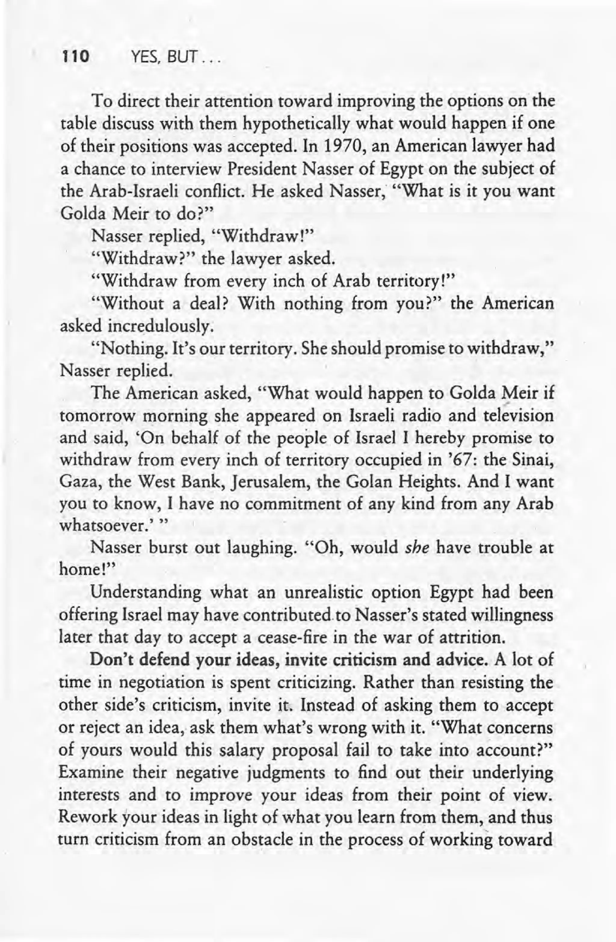 110 YES, BUT ...
To direct their attention toward improving the options on the
table discuss with them hypothetically what would happen if one
of their positions was accepted. In 1970, an American lawyer had
a chance to interview President Nasser of Egypt on the subject of
the Arab-Israeli conflict. He asked Nasser, "What is it you want
Golda Meir to do?"
Nasser replied, "Withdraw!"
"Withdraw?" the lawyer asked.
"Withdraw from every inch of Arab territory!"
"Without a deal? With nothing from you?" the American
asked incredulously.
"Nothing. It's our territory. She should promise to withdraw,"
Nasser replied.
The American asked, "What would happen to Golda Meir if
tomorrow morning she appeared on Israeli radio and tel~vision
and said, 'On behalf of the people of Israel I hereby promise to
withdraw from every inch of territory occupied in '67: the Sinai,
Gaza, the West Bank, Jerusalem, the Golan Heights. And I want
you to know, I have no commitment of any kind from any Arab
whatsoever.' "
Nasser burst out laughing. "Oh, would she have trouble at
home!"
Understanding what an unrealistic option Egypt had been
offering Israel may have contributed to Nasser's stated willingness
later that day to accept a cease-fire in the war of attrition.
Don't defend your ideas, invite criticism and advice. A lot of
time in negotiation is spent criticizing. Rather than resisting the
other side's criticism, invite it. Instead of asking them to accept
or reject an idea, ask them what's wrong with it. "What concerns
of yours would this salary proposal fail to take into account?"
Examine their negative judgments to find out their underlying
interests and to improve your ideas from their point of view.
Rework your ideas in light of what you learn from them, and thus
turn criticism from an obstacle in the process of working toward
 