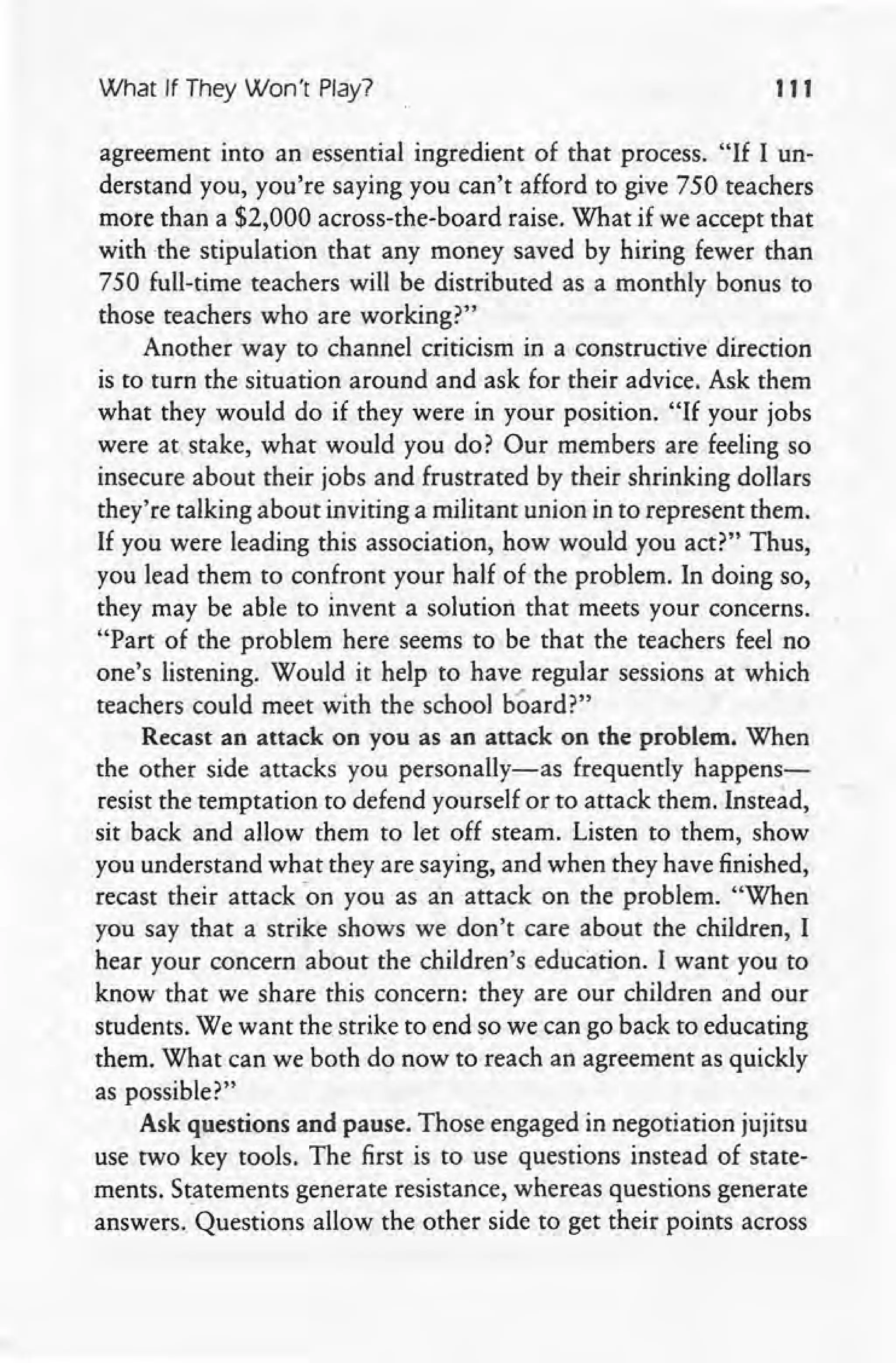 What If They Won't Play? 111
agreement into an essential ingredient of that process. "If I un-
derstand you, you're saying you can't afford to give 750 teachers
more than a $2,000 across-the-board raise. What if we accept that
with -the stipulation that any money saved by hiring fewer than
750 full-time teachers will be distributed as a monthly bonus to
those teachers who are working?"
Another way to channel criticism in a constructive direction
is to turn the situation around and ask for their advice. Ask them
what they would do if they were in your position. "If your jobs
were at stake, what would you do? Our members are feeling so
insecure about their jobs and frustrated by their shrinking dollars
they're talking about inviting a militant union in to represent them.
If you were leading this association, how would you act?" Thus,
you lead them to confront your half of the problem. In doing so,
they may be able to invent a solution that meets your concerns.
"Part of the problem here seems to be that the teachers feel no
one's listening. Would it help to have regular sessions at which
teachers could meet with the school board?"
Recast an attack on you as an attack on the problem. When
the other side attacks you personally-as frequently happens-
resist the temptation to defend yourself or to attack them. Instead,
sit back and allow them to let off steam. Listen to them, show
you understand what they are saying, and when they have finished,
recast their attack -on you as an attack on the problem. "When
you say that a strike shows we don't care about the children, I
hear your concern about the children's education. I want you to
know that we share this concern: they are our children and our
students. We want the strike to end so we can go back to educating
them. What can we both do now to reach an agreement as quickly
as possible?"
Ask questions and pause. Those engaged in negotiation jujitsu
use two key tools. The first is to use questions instead of state-
ments. Statements generate resistance, whereas questions generate
answers. Questions allow the other side to get their points across
 