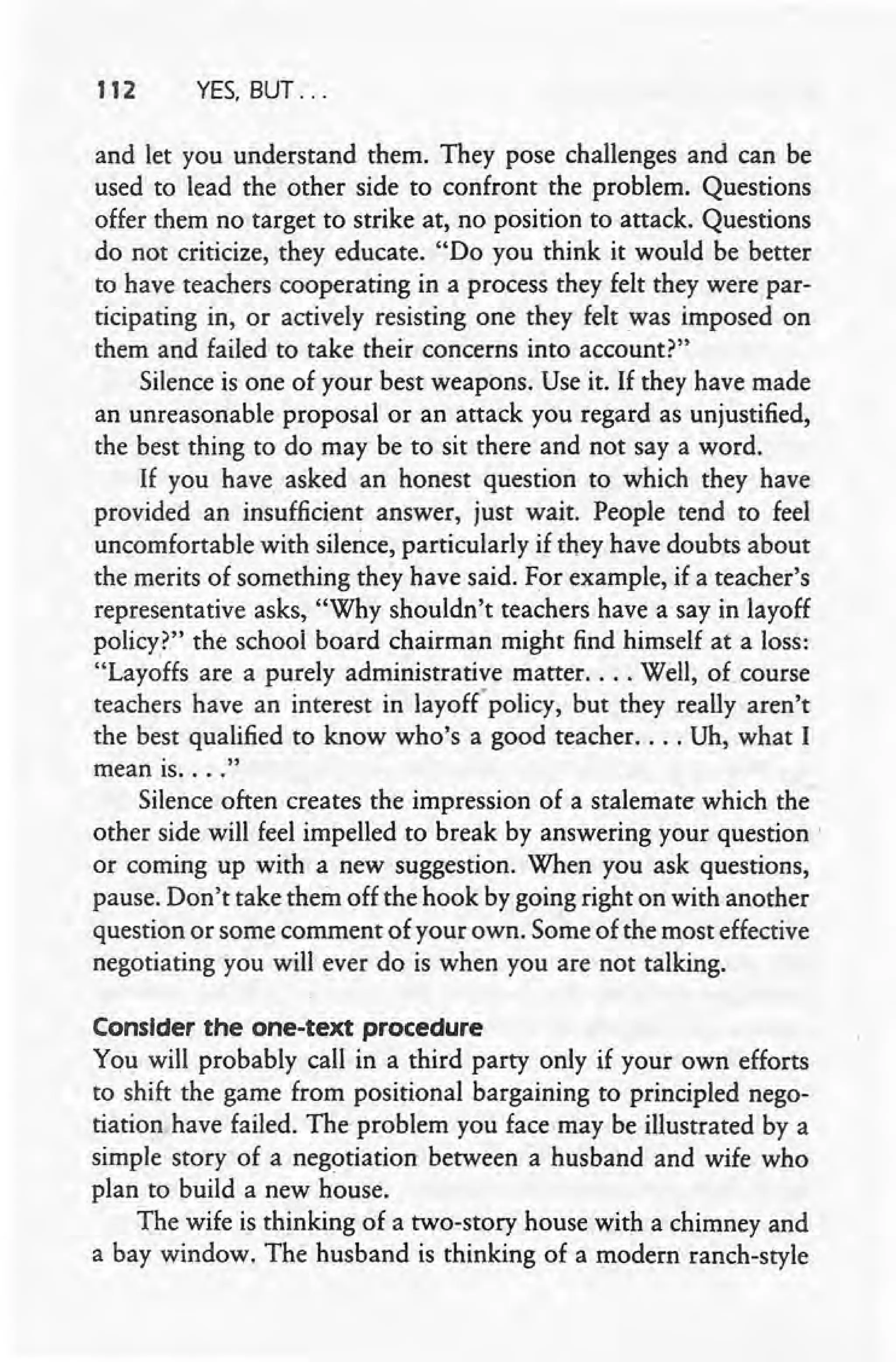 112 YES, BUT ...
and let you understand them. They pose challenges and can be
used to lead the other side to confront the problem. Questions
offer them no target to strike at, no position to attack. Questions
do not criticize, they educate. "Do you think it would be better
to have teachers cooperating in a process they felt they were par-
ticipating in, or actively resisting one they felt was imposed on
them and failed to take their concerns into account?"
Silence is one of your best weapons. Use it. If they have made
an unreasonable proposal or an attack you regard as unjustified,
the best thing to do may be to sit there and not say a word.
If you have asked an honest question to which they have
provided an insufficient answer, just wait. People tend to feel
uncomfortable with silence, particularly if they have doubts about
the merits of something they have said. For example, if a teacher's
representative asks, "Why shouldn't teachers have a say in layoff
policy?" the school board chairman might find himself at a loss:
"Layoffs are a purely administrative matter .... Well, of course
teachers have an interest in layoff' policy, but they really aren't
the best qualified to know who's a good teacher .... Uh, what I
mean is.... "
Silence often creates the impression of a stalemate which the
other side will feel impelled to break by answering your question'
or coming up with a new suggestion. When you ask questions,
pause. Don't take them off the hook by going right on with another
question or some comment of your own. Some of the most effective
negotiating you will ever do is when you are not talking.
ConsIder the one-text procedure
You will probably call in a third party only if your own efforts
to shift the game from positional bargaining to principled nego-
tiation have failed. The problem you face may be illustrated by a
simple story of a negotiation between a husband and wife who
plan to build a new house.
The wife is thinking of a two-story house with a chimney and
a bay window. The husband is thinking of a modern ranch-style
 