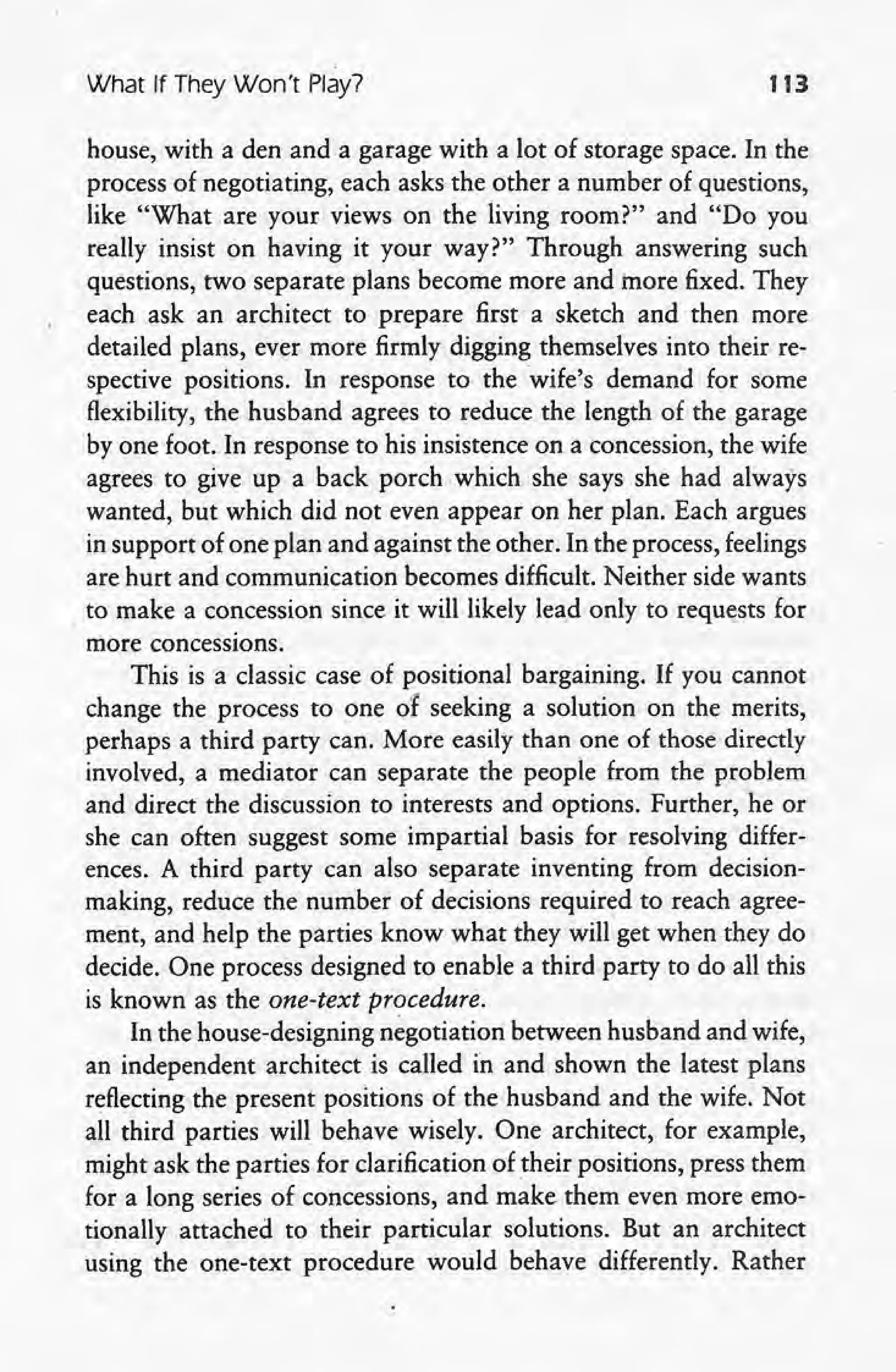 What If They Won't Play? '113
house, with a den and a garage with a lot of storage space. In the
process of negotiating, each asks the other a number of questions,
like "What are your views on the living room?" and "Do you
really insist on having it your way?" Through answering such
questions, two separate plans become more and more fixed. They
each ask an architect to prepare first a sketch and then more
detailed plans, ever more firmly digging themselves into their re-
spective positions. In response to the wife's demand for some
flexibility, the husband agrees to reduce the length of the garage
by one foot. In response to his insistence on a concession, the wife
agrees to give up a back porch which. she says she had always
wanted, but which did not even appear on her plan. Each argues
in support of one plan and against the other. In the process, feelings
are hurt and communication becomes difficult. Neither side wants
to make a concession since it will likely lead only to requests for
more concessions.
This is a classic case of positional bargaining. If you cannot
change the process to one of seeking a solution on the merits,
perhaps a third party can. More easily than one of those directly
involved, a mediator can separate the people from the problem,
and direct the discussion to interests and options. Further, he or
she can often suggest some impartial basis for resolving differ-
ences. A third party can also separate inventing from decision-
making, reduce the number of decisions required to reach agree-
ment, 'and help the parties know what they will get when they do
decide. One process designed to enable a third party to do all this
is known as the one-text procedure.
In the house-designing negotiation between husband and wife,
an independent architect is called in and shown the latest plans
reflecting the present positions of the husband and the wife. Not
all third parties will behave wisely. One architect, for example, .
might ask the parties for clarification of their positions, press them
for a long series of concessions, and make them even more emo-
tionally attached to their particular solutions. But an architect
using the one-text procedure would behave differently. Rather
 