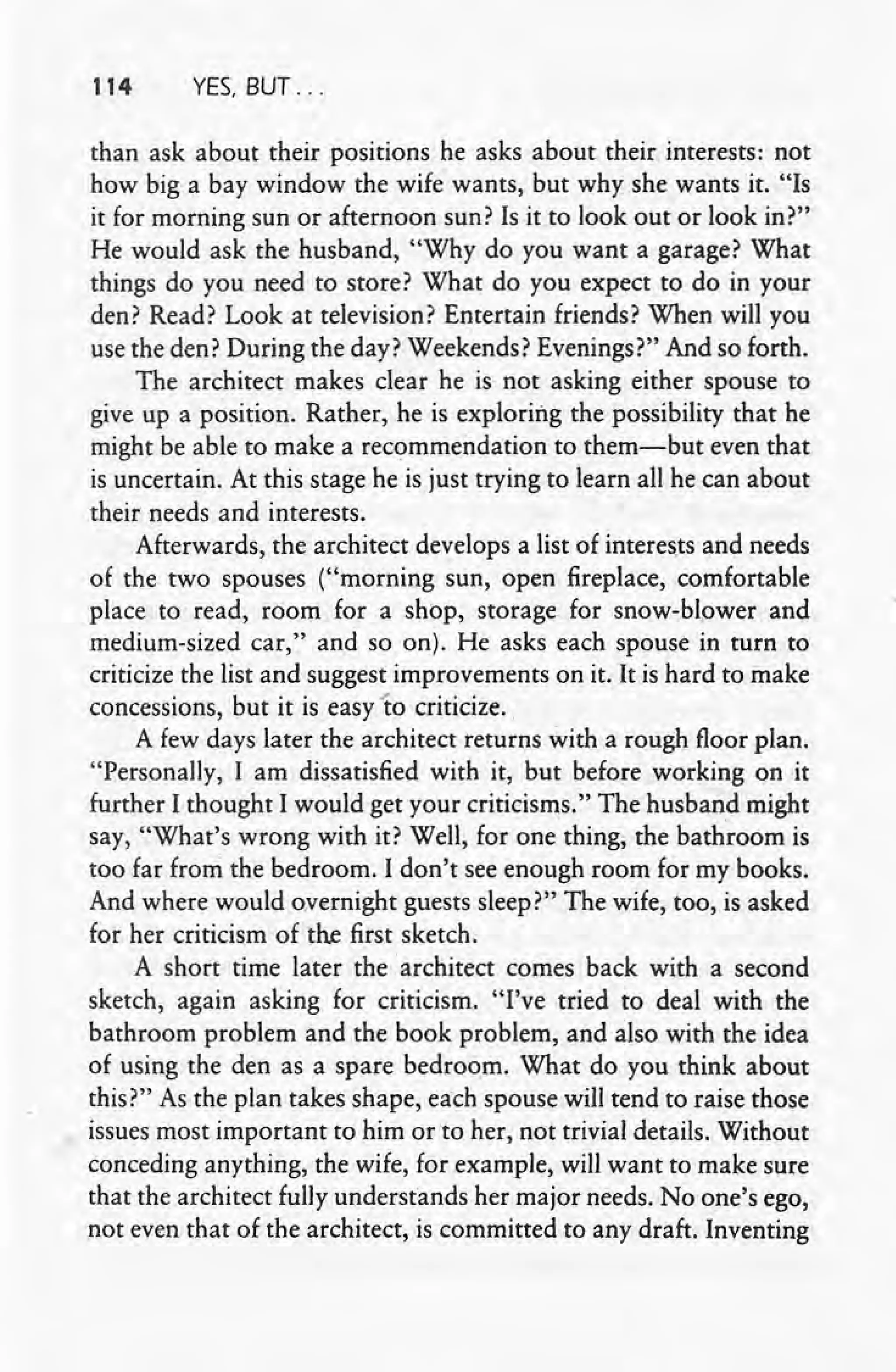· 114 YES, BUT ...
than ask about their positions he asks about their interests: not
how big a bay window the wife wants, but why she wants it. "Is
it for morning sun or afternoon sun? Is it to look out or look in?"
He would ask the husband, "Why do you want a garage? What
things do you need to store? What do you expect to do in your
den? Read? Look at television? Entertain friends? When will you
use the den? During the day? Weekends? Evenings?" And so forth.
The architect makes clear he is not asking either spouse to
give up a position. Rather, he is exploring the possibility that he
might be able to make a recommendation to them-but even that
is uncertain. At this stage he is just trying to learn all he can about
their needs and interests.
Afterwards, the architect develops a list of interests and needs
of the two spouses ("morning sun, open fireplace, comfortable
place to read, room for a shop, storage for snow-blower and
medium-sized car," and so on). He asks each spouse in turn to
criticize the list and suggest improvements on it..It is hard to make
concessions, but it is easy 'to criticize ..
A few days later the architect returns with a rough floor plan.
"Personally, I am dissatisfied with it, but before working on it
further I thought I would get your criticisms." The husband might
say, "What's wrong with it? Well, for one thing, the bathroom is
too far from the bedroom. I don't see enough room for my books.
And where would overnight guests sleep?" The wife, too, is asked
for her criticism of the first sketch.
A short time later the architect comes back with a second
sketch, again asking for criticism. "I've tried to deal with the
bathroom problem and the book problem, and also with the idea
of using the den as a spare bedroom. What do you think about
this?" As the plan takes shape, each spouse will tend to raise those
issues most important to him or to her, not trivial details. Without
conceding anything, the wife, for example, will want to make sure
that the architect fully understands her major needs. No one's ego,
not even that of the architect, is committed to any draft. Inventing
 