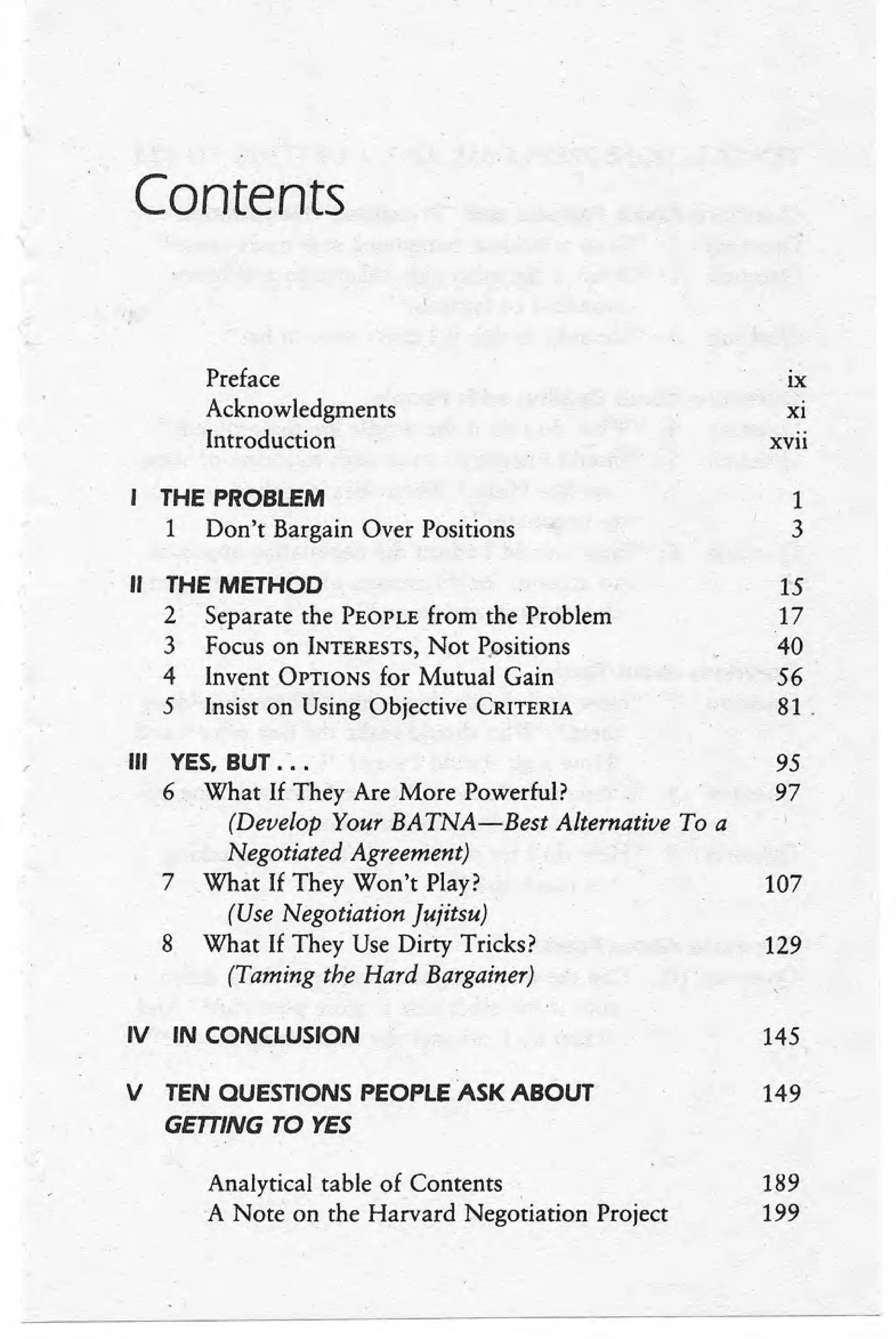 Contents
Preface IX
Acknowledgments Xl
Introduction xvii
THE PROBLEM 1
1 Don't Bargain Over Positions 3
" THE METHOD 15
2 Separate the PEOPLEfrom the Problem 17
3 Focus on INTERESTS,
Not Positions 40
4 Invent OPTIONSfor Mutual Gain 56
5 Insist on Using Objective CRITERIA 81 .
III YES, BUT .'. . 95
6 What If They Are More Powerful? 97
(Develop Your BATNA-Best Alternative To a
Negotiated Agreement)
7 What If They Won't Play? 107
(Use Negotiation Jujitsu)
8 What If They Use Dirty Tricks? 129
(Taming the Hard Bargainer)
IV IN CONCLUSION 145
V TEN OUESTIONS PEOPLE ASK ABOUT 149
GETTING TO YES
Analytical table of Contents 189
A Note on the Harvard Negotiation Project 199
 